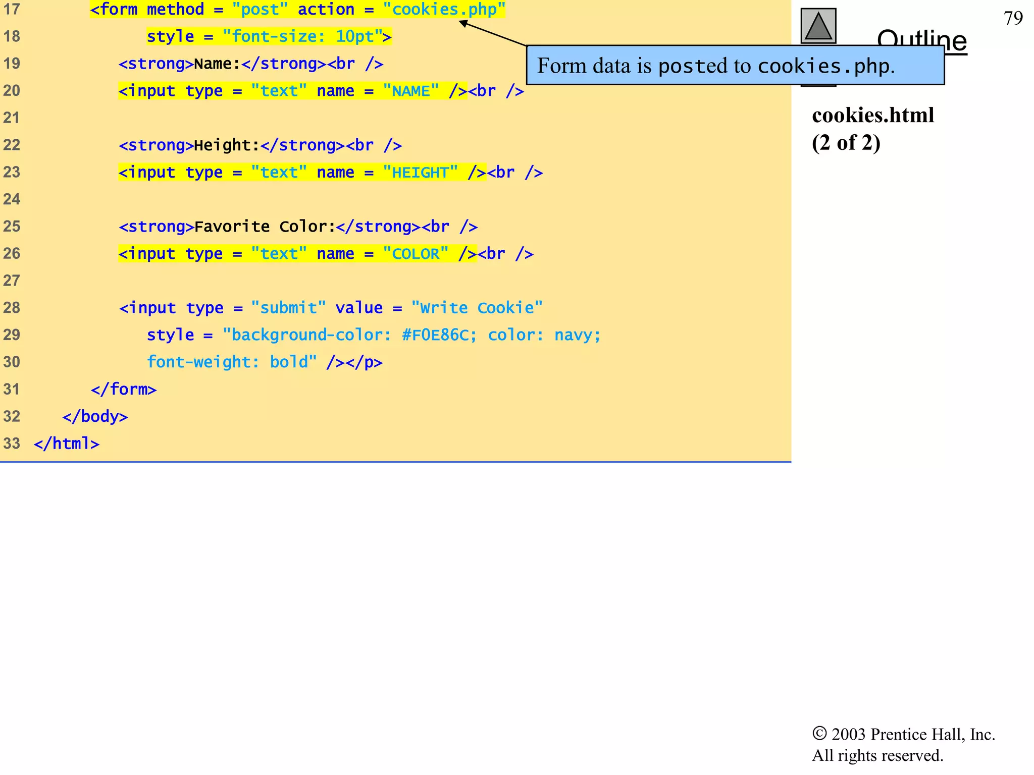 17      <form method = "post" action = "cookies.php"
                                                                                                                    79
                style = "font-size: 10pt">
18
                                                                                               Outline
19           <strong>Name:</strong><br />                   Form data is posted to cookies.php.
20           <input type = "text" name = "NAME" /><br />
21                                                                                    cookies.html
22           <strong>Height:</strong><br />                                           (2 of 2)
23           <input type = "text" name = "HEIGHT" /><br />
24
25           <strong>Favorite Color:</strong><br />
26           <input type = "text" name = "COLOR" /><br />
27
28           <input type = "submit" value = "Write Cookie"
29              style = "background-color: #F0E86C; color: navy;
30              font-weight: bold" /></p>
31       </form>
32    </body>
33 </html>




                                                                                         2003 Prentice Hall, Inc.
                                                                                      All rights reserved.
 
