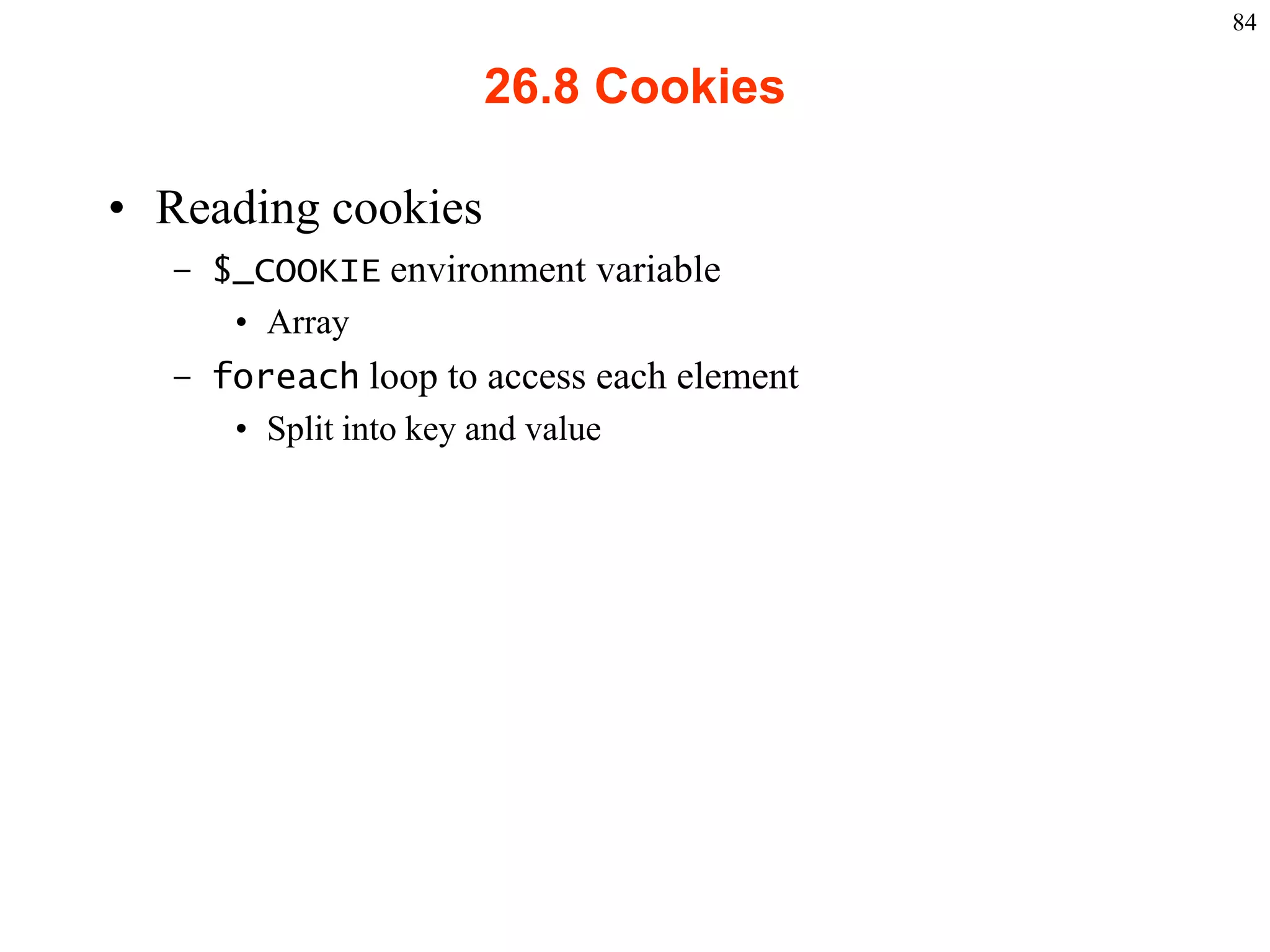84

                                                26.8 Cookies

    • Reading cookies
           – $_COOKIE environment variable
              • Array
           – foreach loop to access each element
              • Split into key and value




2003 Prentice Hall, Inc. All rights reserved.
 