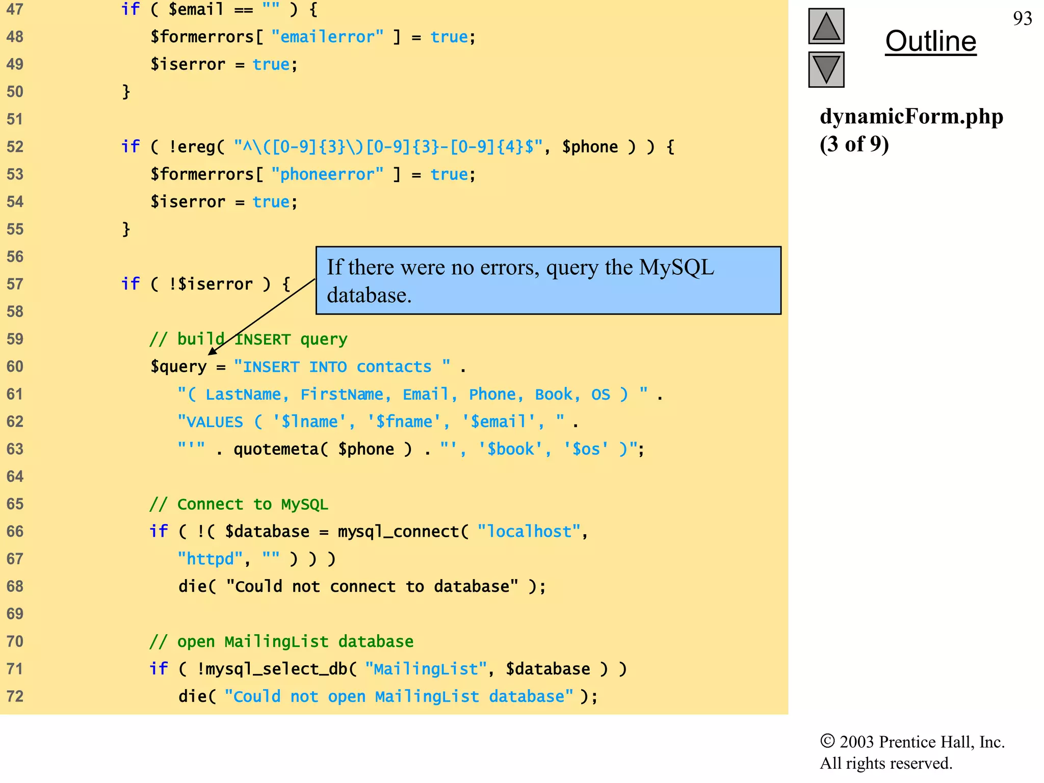 47   if ( $email == "" ) {
                                                                                                      93
         $formerrors[ "emailerror" ] = true;
48
                                                                                 Outline
49       $iserror = true;
50   }
51                                                                      dynamicForm.php
52   if ( !ereg( "^([0-9]{3})[0-9]{3}-[0-9]{4}$", $phone ) ) {        (3 of 9)
53       $formerrors[ "phoneerror" ] = true;
54       $iserror = true;
55   }
56
                             If there were no errors, query the MySQL
57   if ( !$iserror ) {
                             database.
58
59       // build INSERT query
60       $query = "INSERT INTO contacts " .
61          "( LastName, FirstName, Email, Phone, Book, OS ) " .
62          "VALUES ( '$lname', '$fname', '$email', " .
63          "'" . quotemeta( $phone ) . "', '$book', '$os' )";
64
65       // Connect to MySQL
66       if ( !( $database = mysql_connect( "localhost",
67          "httpd", "" ) ) )
68          die( "Could not connect to database" );
69
70       // open MailingList database
71       if ( !mysql_select_db( "MailingList", $database ) )
72          die( "Could not open MailingList database" );

                                                                           2003 Prentice Hall, Inc.
                                                                        All rights reserved.
 