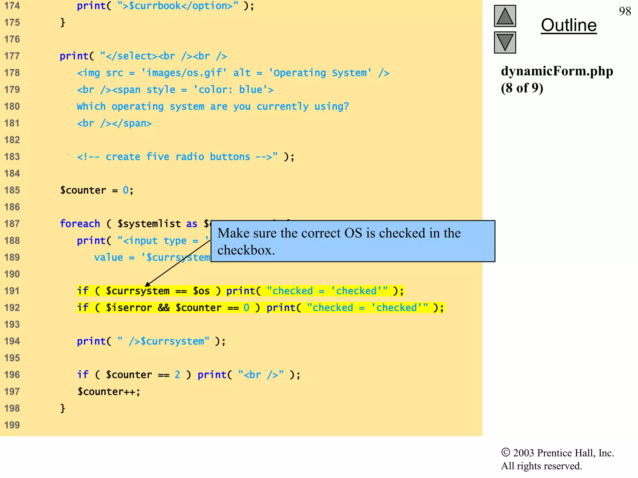 174       print( ">$currbook</option>" );
                                                                                                               98
      }
175
                                                                                          Outline
176
177   print( "</select><br /><br />
178       <img src = 'images/os.gif' alt = 'Operating System' />                 dynamicForm.php
179       <br /><span style = 'color: blue'>                                     (8 of 9)
180       Which operating system are you currently using?
181       <br /></span>
182
183       <!-- create five radio buttons -->" );
184
185   $counter = 0;
186
187   foreach ( $systemlist as $currsystem ) {
188
                                    Make sure the correct OS is checked in the
          print( "<input type = 'radio' name = 'os'
189          value =
                                    checkbox.
                       '$currsystem'" );
190
191       if ( $currsystem == $os ) print( "checked = 'checked'" );
192       if ( $iserror && $counter == 0 ) print( "checked = 'checked'" );
193
194       print( " />$currsystem" );
195
196       if ( $counter == 2 ) print( "<br />" );
197       $counter++;
198   }
199

                                                                                    2003 Prentice Hall, Inc.
                                                                                 All rights reserved.
 