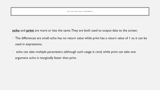 P H P E C H O A N D P R I N T S T A T E M E N T S
echo and print are more or less the same.They are both used to output data to the screen.
• The differences are small: echo has no return value while print has a return value of 1 so it can be
used in expressions.
• echo can take multiple parameters (although such usage is rare) while print can take one
argument. echo is marginally faster than print.
 