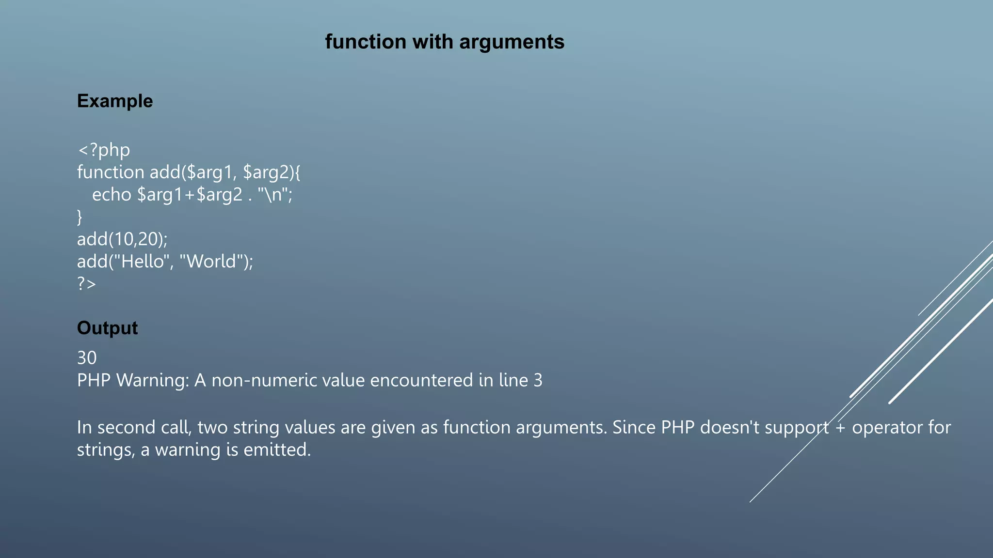 function with arguments
<?php
function add($arg1, $arg2){
echo $arg1+$arg2 . "n";
}
add(10,20);
add("Hello", "World");
?>
Example
Output
30
PHP Warning: A non-numeric value encountered in line 3
In second call, two string values are given as function arguments. Since PHP doesn't support + operator for
strings, a warning is emitted.
 