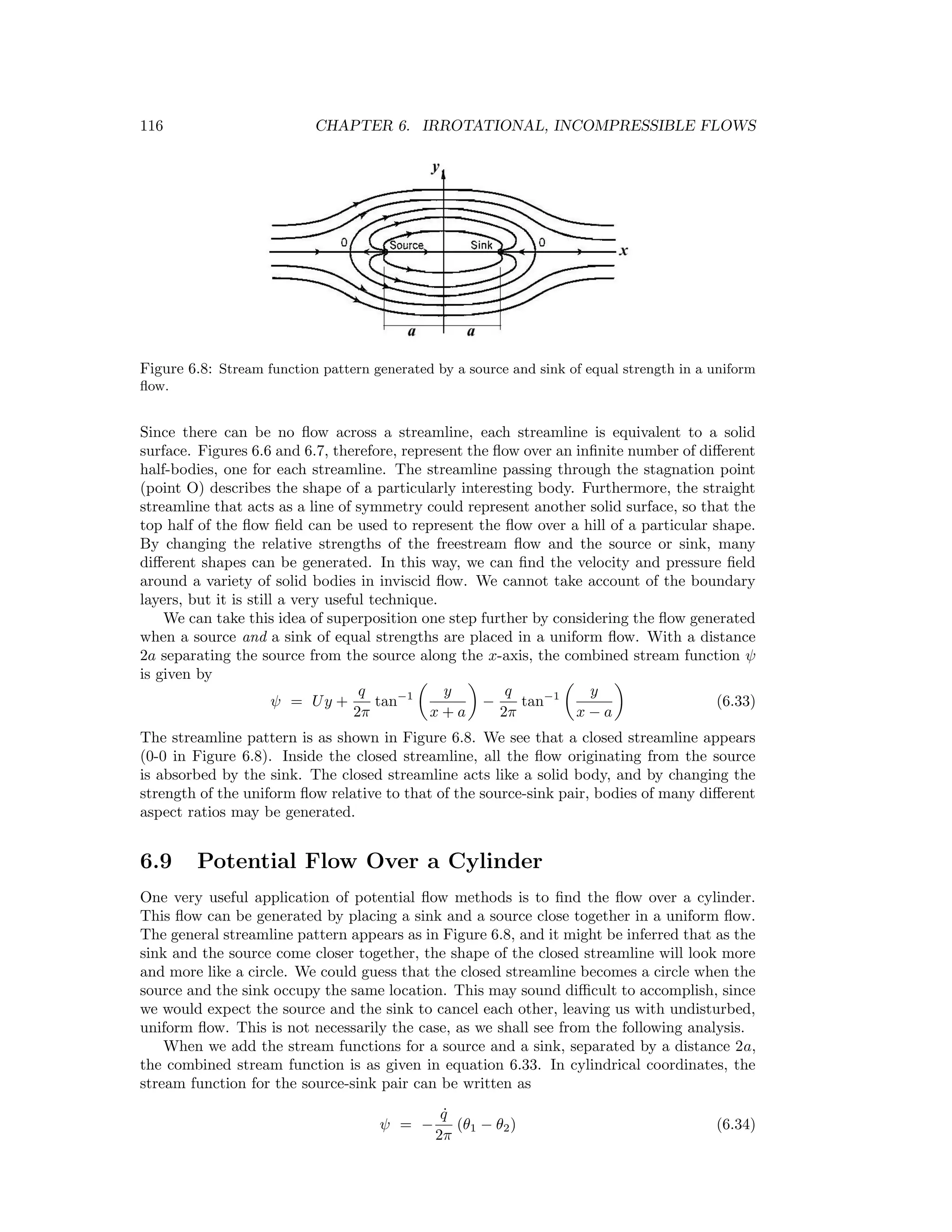 116 CHAPTER 6. IRROTATIONAL, INCOMPRESSIBLE FLOWS
Figure 6.8: Stream function pattern generated by a source and sink of equal strength in a uniform
ﬂow.
Since there can be no ﬂow across a streamline, each streamline is equivalent to a solid
surface. Figures 6.6 and 6.7, therefore, represent the ﬂow over an inﬁnite number of diﬀerent
half-bodies, one for each streamline. The streamline passing through the stagnation point
(point O) describes the shape of a particularly interesting body. Furthermore, the straight
streamline that acts as a line of symmetry could represent another solid surface, so that the
top half of the ﬂow ﬁeld can be used to represent the ﬂow over a hill of a particular shape.
By changing the relative strengths of the freestream ﬂow and the source or sink, many
diﬀerent shapes can be generated. In this way, we can ﬁnd the velocity and pressure ﬁeld
around a variety of solid bodies in inviscid ﬂow. We cannot take account of the boundary
layers, but it is still a very useful technique.
We can take this idea of superposition one step further by considering the ﬂow generated
when a source and a sink of equal strengths are placed in a uniform ﬂow. With a distance
2a separating the source from the source along the x-axis, the combined stream function ψ
is given by
ψ = Uy +
q
2π
tan−1 y
x + a
−
q
2π
tan−1 y
x − a
(6.33)
The streamline pattern is as shown in Figure 6.8. We see that a closed streamline appears
(0-0 in Figure 6.8). Inside the closed streamline, all the ﬂow originating from the source
is absorbed by the sink. The closed streamline acts like a solid body, and by changing the
strength of the uniform ﬂow relative to that of the source-sink pair, bodies of many diﬀerent
aspect ratios may be generated.
6.9 Potential Flow Over a Cylinder
One very useful application of potential ﬂow methods is to ﬁnd the ﬂow over a cylinder.
This ﬂow can be generated by placing a sink and a source close together in a uniform ﬂow.
The general streamline pattern appears as in Figure 6.8, and it might be inferred that as the
sink and the source come closer together, the shape of the closed streamline will look more
and more like a circle. We could guess that the closed streamline becomes a circle when the
source and the sink occupy the same location. This may sound diﬃcult to accomplish, since
we would expect the source and the sink to cancel each other, leaving us with undisturbed,
uniform ﬂow. This is not necessarily the case, as we shall see from the following analysis.
When we add the stream functions for a source and a sink, separated by a distance 2a,
the combined stream function is as given in equation 6.33. In cylindrical coordinates, the
stream function for the source-sink pair can be written as
ψ = −
˙q
2π
(θ1 − θ2) (6.34)
 