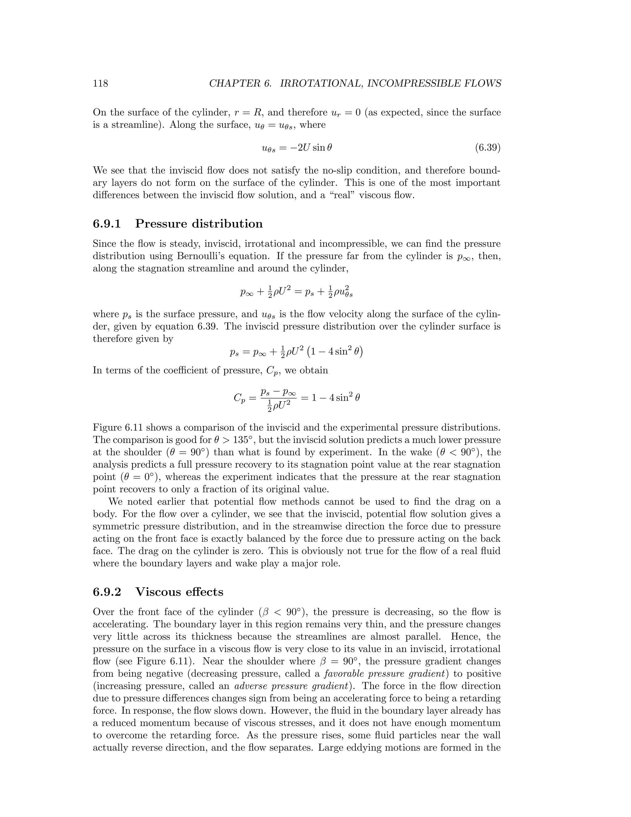 118 CHAPTER 6. IRROTATIONAL, INCOMPRESSIBLE FLOWS
On the surface of the cylinder, r = R, and therefore ur = 0 (as expected, since the surface
is a streamline). Along the surface, uθ = uθs, where
uθs = −2U sin θ (6.39)
We see that the inviscid ﬂow does not satisfy the no-slip condition, and therefore bound-
ary layers do not form on the surface of the cylinder. This is one of the most important
diﬀerences between the inviscid ﬂow solution, and a “real” viscous ﬂow.
6.9.1 Pressure distribution
Since the ﬂow is steady, inviscid, irrotational and incompressible, we can ﬁnd the pressure
distribution using Bernoulli’s equation. If the pressure far from the cylinder is p∞, then,
along the stagnation streamline and around the cylinder,
p∞ + 1
2 ρU2
= ps + 1
2 ρu2
θs
where ps is the surface pressure, and uθs is the ﬂow velocity along the surface of the cylin-
der, given by equation 6.39. The inviscid pressure distribution over the cylinder surface is
therefore given by
ps = p∞ + 1
2 ρU2
1 − 4 sin2
θ
In terms of the coeﬃcient of pressure, Cp, we obtain
Cp =
ps − p∞
1
2 ρU2
= 1 − 4 sin2
θ
Figure 6.11 shows a comparison of the inviscid and the experimental pressure distributions.
The comparison is good for θ > 135◦
, but the inviscid solution predicts a much lower pressure
at the shoulder (θ = 90◦
) than what is found by experiment. In the wake (θ < 90◦
), the
analysis predicts a full pressure recovery to its stagnation point value at the rear stagnation
point (θ = 0◦
), whereas the experiment indicates that the pressure at the rear stagnation
point recovers to only a fraction of its original value.
We noted earlier that potential ﬂow methods cannot be used to ﬁnd the drag on a
body. For the ﬂow over a cylinder, we see that the inviscid, potential ﬂow solution gives a
symmetric pressure distribution, and in the streamwise direction the force due to pressure
acting on the front face is exactly balanced by the force due to pressure acting on the back
face. The drag on the cylinder is zero. This is obviously not true for the ﬂow of a real ﬂuid
where the boundary layers and wake play a major role.
6.9.2 Viscous eﬀects
Over the front face of the cylinder (β < 90◦
), the pressure is decreasing, so the ﬂow is
accelerating. The boundary layer in this region remains very thin, and the pressure changes
very little across its thickness because the streamlines are almost parallel. Hence, the
pressure on the surface in a viscous ﬂow is very close to its value in an inviscid, irrotational
ﬂow (see Figure 6.11). Near the shoulder where β = 90◦
, the pressure gradient changes
from being negative (decreasing pressure, called a favorable pressure gradient) to positive
(increasing pressure, called an adverse pressure gradient). The force in the ﬂow direction
due to pressure diﬀerences changes sign from being an accelerating force to being a retarding
force. In response, the ﬂow slows down. However, the ﬂuid in the boundary layer already has
a reduced momentum because of viscous stresses, and it does not have enough momentum
to overcome the retarding force. As the pressure rises, some ﬂuid particles near the wall
actually reverse direction, and the ﬂow separates. Large eddying motions are formed in the
 