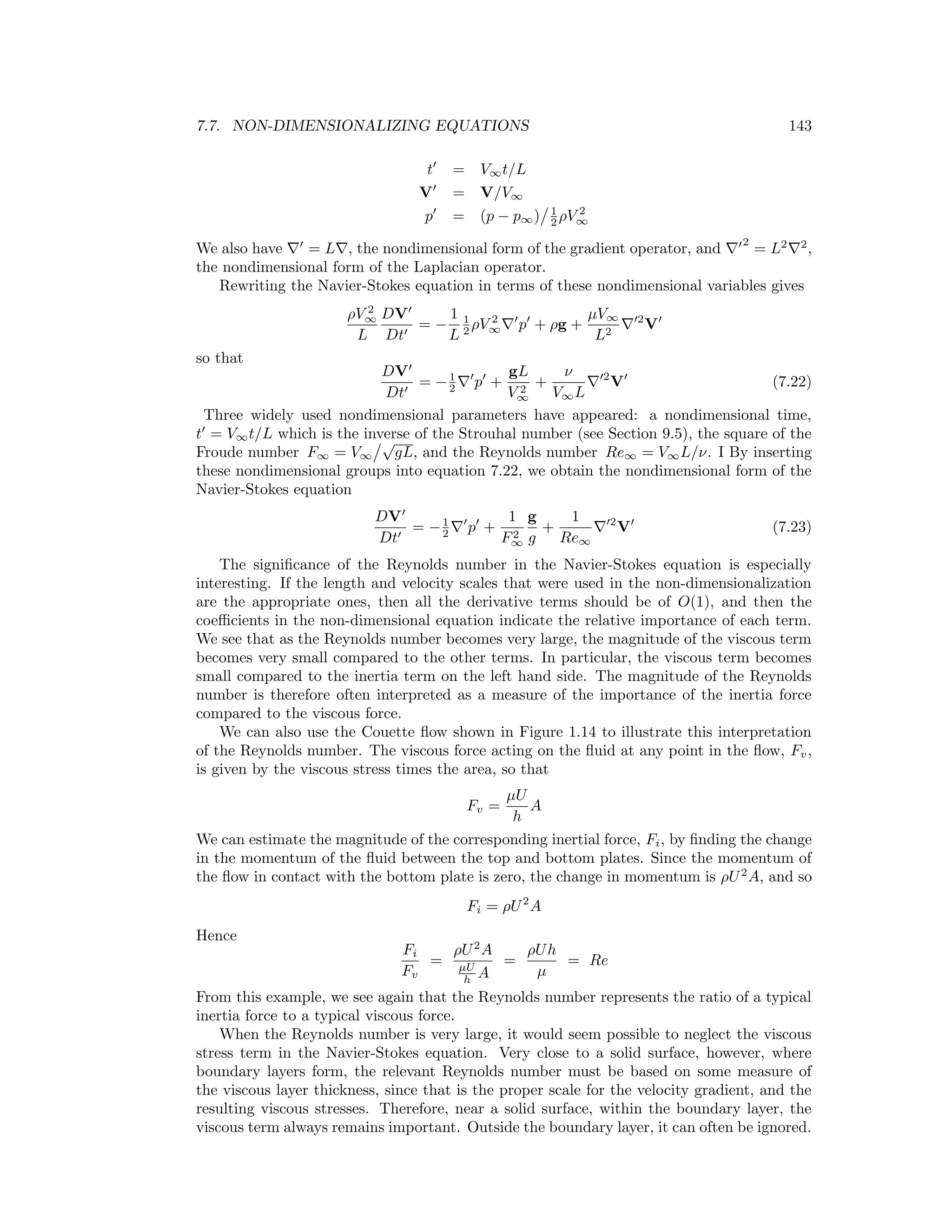 7.7. NON-DIMENSIONALIZING EQUATIONS 143
t = V∞t/L
V = V/V∞
p = (p − p∞) 1
2 ρV 2
∞
We also have = L , the nondimensional form of the gradient operator, and
2
= L2 2
,
the nondimensional form of the Laplacian operator.
Rewriting the Navier-Stokes equation in terms of these nondimensional variables gives
ρV 2
∞
L
DV
Dt
= −
1
L
1
2 ρV 2
∞ p + ρg +
µV∞
L2
2
V
so that
DV
Dt
= −1
2 p +
gL
V 2
∞
+
ν
V∞L
2
V (7.22)
Three widely used nondimensional parameters have appeared: a nondimensional time,
t = V∞t/L which is the inverse of the Strouhal number (see Section 9.5), the square of the
Froude number F∞ = V∞
√
gL, and the Reynolds number Re∞ = V∞L/ν. I By inserting
these nondimensional groups into equation 7.22, we obtain the nondimensional form of the
Navier-Stokes equation
DV
Dt
= −1
2 p +
1
F2
∞
g
g
+
1
Re∞
2
V (7.23)
The signiﬁcance of the Reynolds number in the Navier-Stokes equation is especially
interesting. If the length and velocity scales that were used in the non-dimensionalization
are the appropriate ones, then all the derivative terms should be of O(1), and then the
coeﬃcients in the non-dimensional equation indicate the relative importance of each term.
We see that as the Reynolds number becomes very large, the magnitude of the viscous term
becomes very small compared to the other terms. In particular, the viscous term becomes
small compared to the inertia term on the left hand side. The magnitude of the Reynolds
number is therefore often interpreted as a measure of the importance of the inertia force
compared to the viscous force.
We can also use the Couette ﬂow shown in Figure 1.14 to illustrate this interpretation
of the Reynolds number. The viscous force acting on the ﬂuid at any point in the ﬂow, Fv,
is given by the viscous stress times the area, so that
Fv =
µU
h
A
We can estimate the magnitude of the corresponding inertial force, Fi, by ﬁnding the change
in the momentum of the ﬂuid between the top and bottom plates. Since the momentum of
the ﬂow in contact with the bottom plate is zero, the change in momentum is ρU2
A, and so
Fi = ρU2
A
Hence
Fi
Fv
=
ρU2
A
µU
h A
=
ρUh
µ
= Re
From this example, we see again that the Reynolds number represents the ratio of a typical
inertia force to a typical viscous force.
When the Reynolds number is very large, it would seem possible to neglect the viscous
stress term in the Navier-Stokes equation. Very close to a solid surface, however, where
boundary layers form, the relevant Reynolds number must be based on some measure of
the viscous layer thickness, since that is the proper scale for the velocity gradient, and the
resulting viscous stresses. Therefore, near a solid surface, within the boundary layer, the
viscous term always remains important. Outside the boundary layer, it can often be ignored.
 