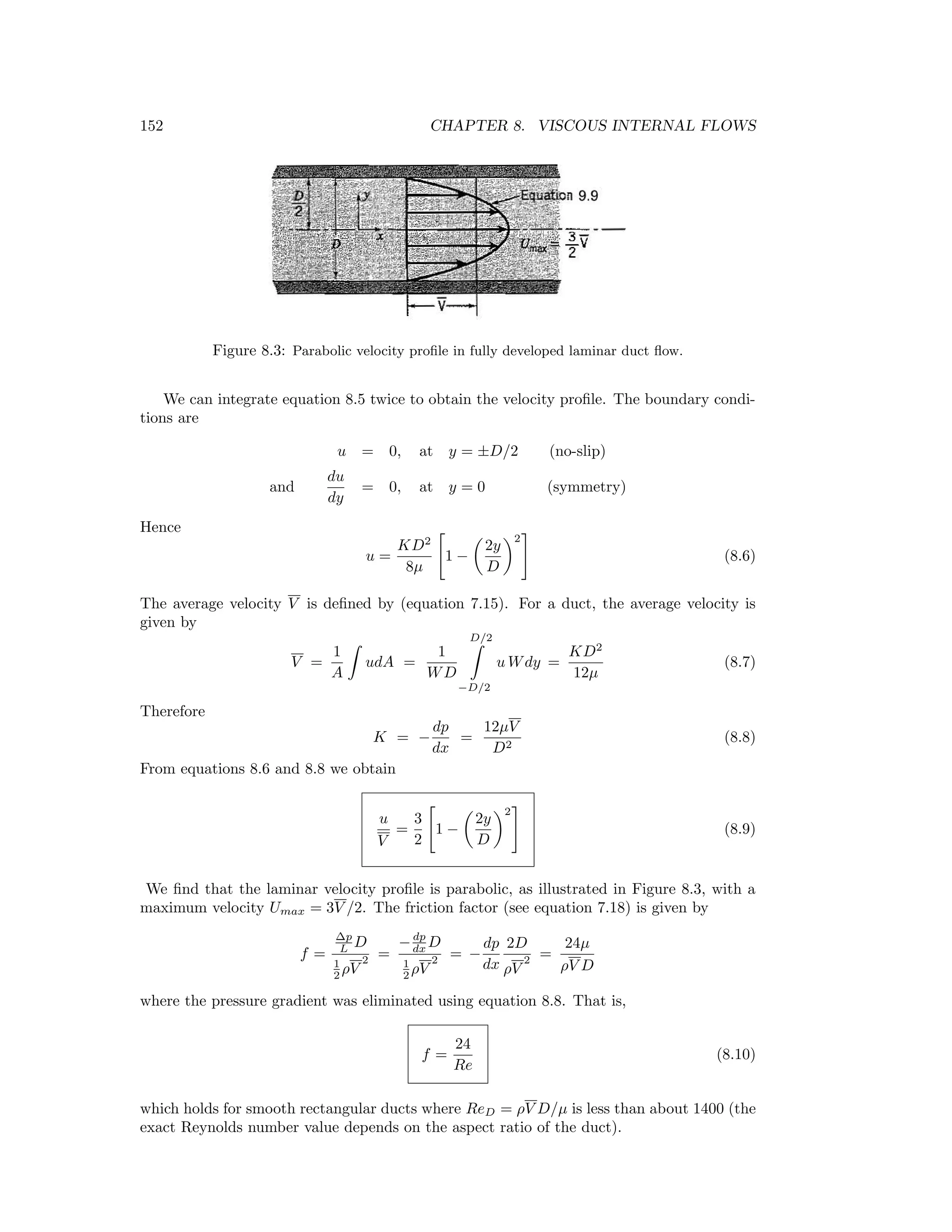 152 CHAPTER 8. VISCOUS INTERNAL FLOWS
Figure 8.3: Parabolic velocity proﬁle in fully developed laminar duct ﬂow.
We can integrate equation 8.5 twice to obtain the velocity proﬁle. The boundary condi-
tions are
u = 0, at y = ±D/2 (no-slip)
and
du
dy
= 0, at y = 0 (symmetry)
Hence
u =
KD2
8µ
1 −
2y
D
2
(8.6)
The average velocity V is deﬁned by (equation 7.15). For a duct, the average velocity is
given by
V =
1
A
udA =
1
WD
D/2
−D/2
u Wdy =
KD2
12µ
(8.7)
Therefore
K = −
dp
dx
=
12µV
D2
(8.8)
From equations 8.6 and 8.8 we obtain
u
V
=
3
2
1 −
2y
D
2
(8.9)
We ﬁnd that the laminar velocity proﬁle is parabolic, as illustrated in Figure 8.3, with a
maximum velocity Umax = 3V /2. The friction factor (see equation 7.18) is given by
f =
∆p
L D
1
2 ρV
2 =
−dp
dx D
1
2 ρV
2 = −
dp
dx
2D
ρV
2 =
24µ
ρV D
where the pressure gradient was eliminated using equation 8.8. That is,
f =
24
Re
(8.10)
which holds for smooth rectangular ducts where ReD = ρV D/µ is less than about 1400 (the
exact Reynolds number value depends on the aspect ratio of the duct).
 