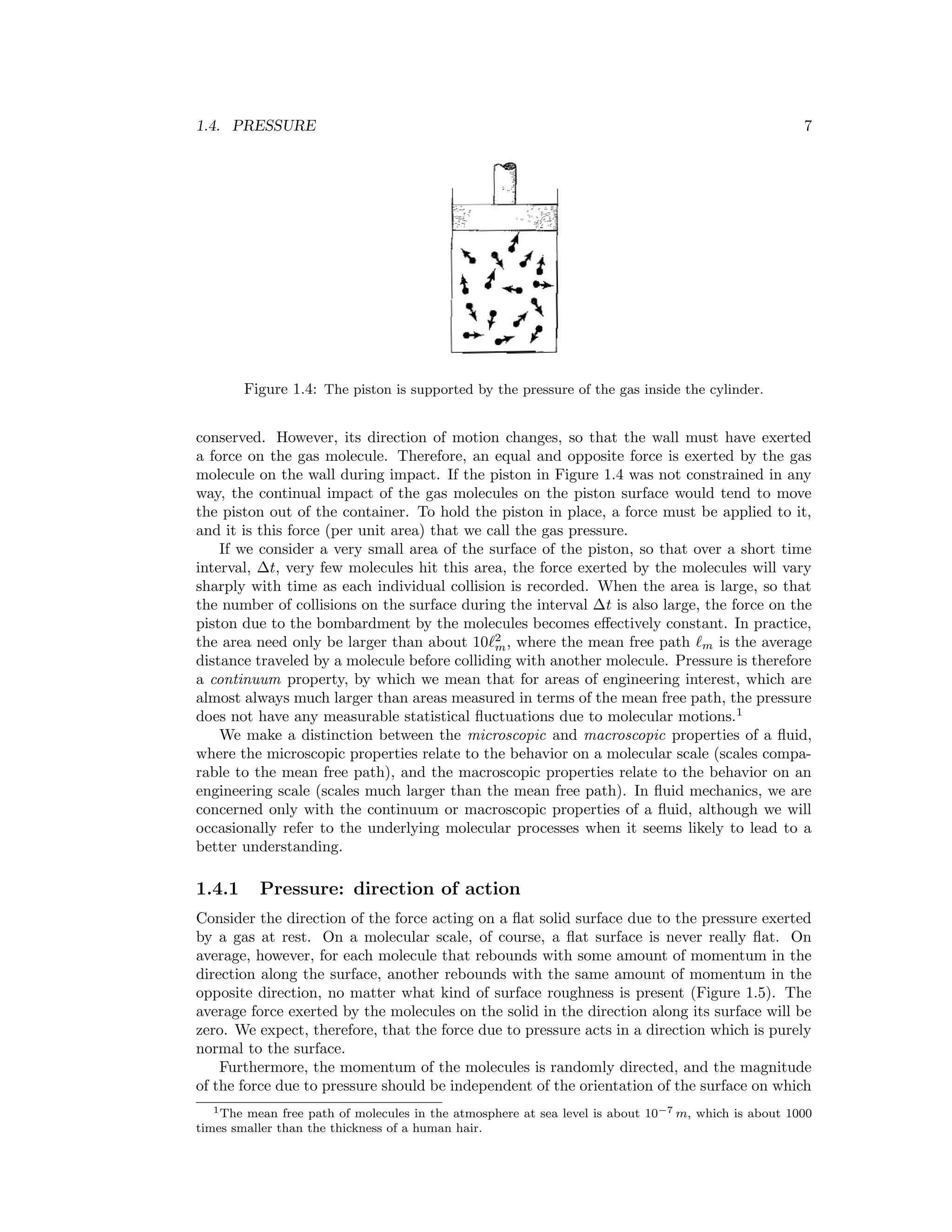 1.4. PRESSURE 7
Figure 1.4: The piston is supported by the pressure of the gas inside the cylinder.
conserved. However, its direction of motion changes, so that the wall must have exerted
a force on the gas molecule. Therefore, an equal and opposite force is exerted by the gas
molecule on the wall during impact. If the piston in Figure 1.4 was not constrained in any
way, the continual impact of the gas molecules on the piston surface would tend to move
the piston out of the container. To hold the piston in place, a force must be applied to it,
and it is this force (per unit area) that we call the gas pressure.
If we consider a very small area of the surface of the piston, so that over a short time
interval, ∆t, very few molecules hit this area, the force exerted by the molecules will vary
sharply with time as each individual collision is recorded. When the area is large, so that
the number of collisions on the surface during the interval ∆t is also large, the force on the
piston due to the bombardment by the molecules becomes eﬀectively constant. In practice,
the area need only be larger than about 10 2
m, where the mean free path m is the average
distance traveled by a molecule before colliding with another molecule. Pressure is therefore
a continuum property, by which we mean that for areas of engineering interest, which are
almost always much larger than areas measured in terms of the mean free path, the pressure
does not have any measurable statistical ﬂuctuations due to molecular motions.1
We make a distinction between the microscopic and macroscopic properties of a ﬂuid,
where the microscopic properties relate to the behavior on a molecular scale (scales compa-
rable to the mean free path), and the macroscopic properties relate to the behavior on an
engineering scale (scales much larger than the mean free path). In ﬂuid mechanics, we are
concerned only with the continuum or macroscopic properties of a ﬂuid, although we will
occasionally refer to the underlying molecular processes when it seems likely to lead to a
better understanding.
1.4.1 Pressure: direction of action
Consider the direction of the force acting on a ﬂat solid surface due to the pressure exerted
by a gas at rest. On a molecular scale, of course, a ﬂat surface is never really ﬂat. On
average, however, for each molecule that rebounds with some amount of momentum in the
direction along the surface, another rebounds with the same amount of momentum in the
opposite direction, no matter what kind of surface roughness is present (Figure 1.5). The
average force exerted by the molecules on the solid in the direction along its surface will be
zero. We expect, therefore, that the force due to pressure acts in a direction which is purely
normal to the surface.
Furthermore, the momentum of the molecules is randomly directed, and the magnitude
of the force due to pressure should be independent of the orientation of the surface on which
1The mean free path of molecules in the atmosphere at sea level is about 10−7 m, which is about 1000
times smaller than the thickness of a human hair.
 