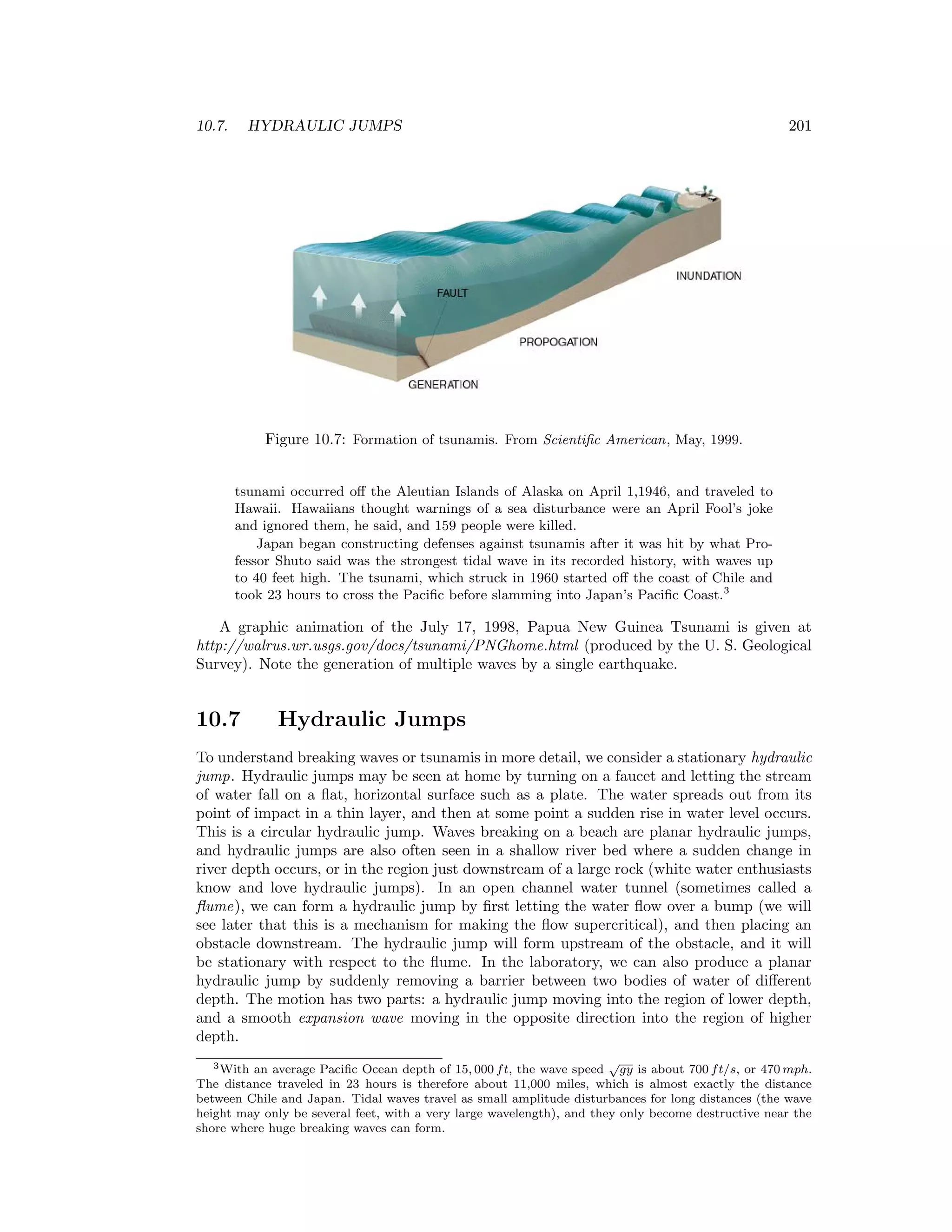 10.7. HYDRAULIC JUMPS 201
Figure 10.7: Formation of tsunamis. From Scientiﬁc American, May, 1999.
tsunami occurred oﬀ the Aleutian Islands of Alaska on April 1,1946, and traveled to
Hawaii. Hawaiians thought warnings of a sea disturbance were an April Fool’s joke
and ignored them, he said, and 159 people were killed.
Japan began constructing defenses against tsunamis after it was hit by what Pro-
fessor Shuto said was the strongest tidal wave in its recorded history, with waves up
to 40 feet high. The tsunami, which struck in 1960 started oﬀ the coast of Chile and
took 23 hours to cross the Paciﬁc before slamming into Japan’s Paciﬁc Coast.3
A graphic animation of the July 17, 1998, Papua New Guinea Tsunami is given at
http://walrus.wr.usgs.gov/docs/tsunami/PNGhome.html (produced by the U. S. Geological
Survey). Note the generation of multiple waves by a single earthquake.
10.7 Hydraulic Jumps
To understand breaking waves or tsunamis in more detail, we consider a stationary hydraulic
jump. Hydraulic jumps may be seen at home by turning on a faucet and letting the stream
of water fall on a ﬂat, horizontal surface such as a plate. The water spreads out from its
point of impact in a thin layer, and then at some point a sudden rise in water level occurs.
This is a circular hydraulic jump. Waves breaking on a beach are planar hydraulic jumps,
and hydraulic jumps are also often seen in a shallow river bed where a sudden change in
river depth occurs, or in the region just downstream of a large rock (white water enthusiasts
know and love hydraulic jumps). In an open channel water tunnel (sometimes called a
ﬂume), we can form a hydraulic jump by ﬁrst letting the water ﬂow over a bump (we will
see later that this is a mechanism for making the ﬂow supercritical), and then placing an
obstacle downstream. The hydraulic jump will form upstream of the obstacle, and it will
be stationary with respect to the ﬂume. In the laboratory, we can also produce a planar
hydraulic jump by suddenly removing a barrier between two bodies of water of diﬀerent
depth. The motion has two parts: a hydraulic jump moving into the region of lower depth,
and a smooth expansion wave moving in the opposite direction into the region of higher
depth.
3With an average Paciﬁc Ocean depth of 15, 000 ft, the wave speed
√
gy is about 700 ft/s, or 470 mph.
The distance traveled in 23 hours is therefore about 11,000 miles, which is almost exactly the distance
between Chile and Japan. Tidal waves travel as small amplitude disturbances for long distances (the wave
height may only be several feet, with a very large wavelength), and they only become destructive near the
shore where huge breaking waves can form.
 
