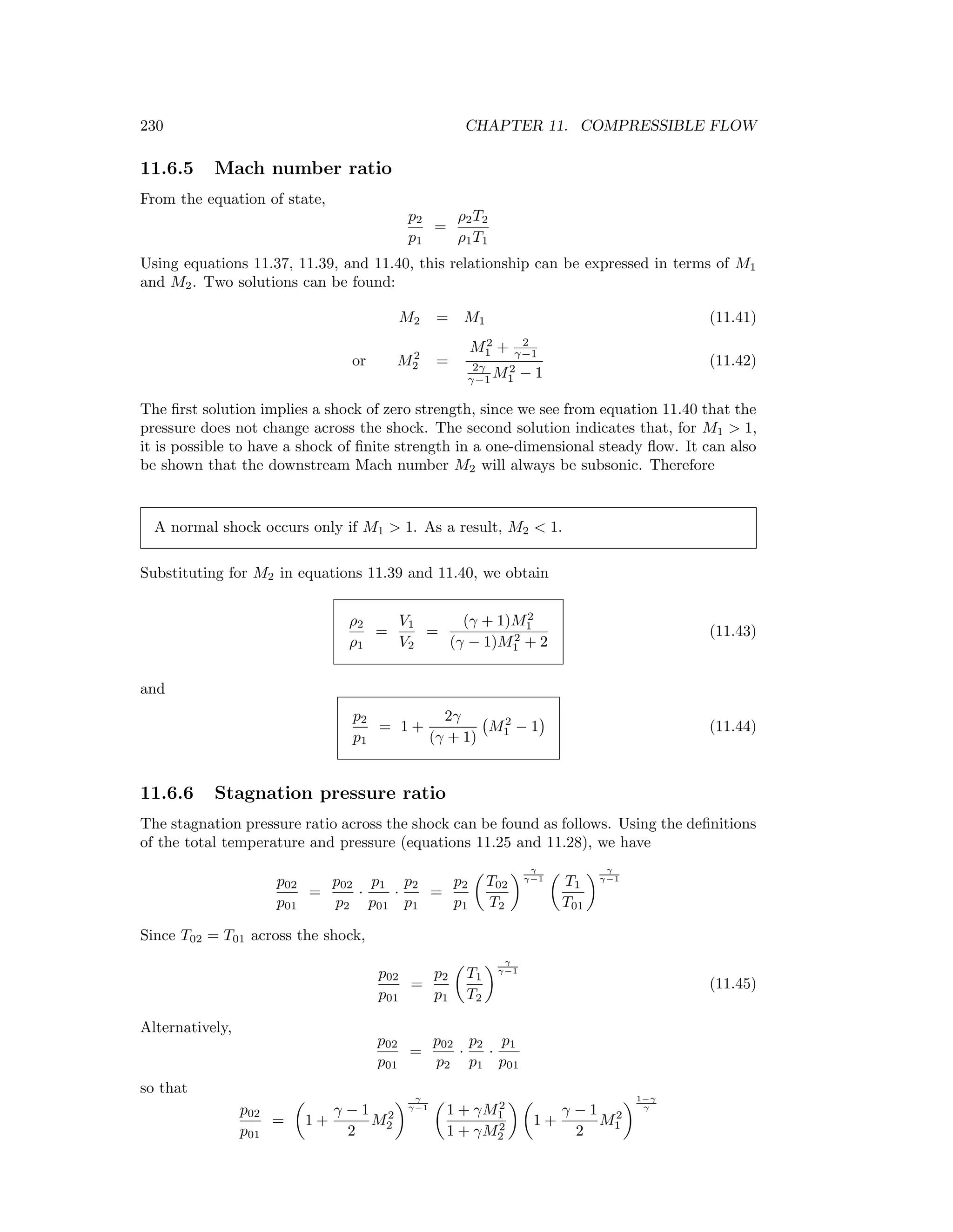 230 CHAPTER 11. COMPRESSIBLE FLOW
11.6.5 Mach number ratio
From the equation of state,
p2
p1
=
ρ2T2
ρ1T1
Using equations 11.37, 11.39, and 11.40, this relationship can be expressed in terms of M1
and M2. Two solutions can be found:
M2 = M1 (11.41)
or M2
2 =
M2
1 + 2
γ−1
2γ
γ−1 M2
1 − 1
(11.42)
The ﬁrst solution implies a shock of zero strength, since we see from equation 11.40 that the
pressure does not change across the shock. The second solution indicates that, for M1 > 1,
it is possible to have a shock of ﬁnite strength in a one-dimensional steady ﬂow. It can also
be shown that the downstream Mach number M2 will always be subsonic. Therefore
A normal shock occurs only if M1 > 1. As a result, M2 < 1.
Substituting for M2 in equations 11.39 and 11.40, we obtain
ρ2
ρ1
=
V1
V2
=
(γ + 1)M2
1
(γ − 1)M2
1 + 2
(11.43)
and
p2
p1
= 1 +
2γ
(γ + 1)
M2
1 − 1 (11.44)
11.6.6 Stagnation pressure ratio
The stagnation pressure ratio across the shock can be found as follows. Using the deﬁnitions
of the total temperature and pressure (equations 11.25 and 11.28), we have
p02
p01
=
p02
p2
·
p1
p01
·
p2
p1
=
p2
p1
T02
T2
γ
γ−1
T1
T01
γ
γ−1
Since T02 = T01 across the shock,
p02
p01
=
p2
p1
T1
T2
γ
γ−1
(11.45)
Alternatively,
p02
p01
=
p02
p2
·
p2
p1
·
p1
p01
so that
p02
p01
= 1 +
γ − 1
2
M2
2
γ
γ−1
1 + γM2
1
1 + γM2
2
1 +
γ − 1
2
M2
1
1−γ
γ
 