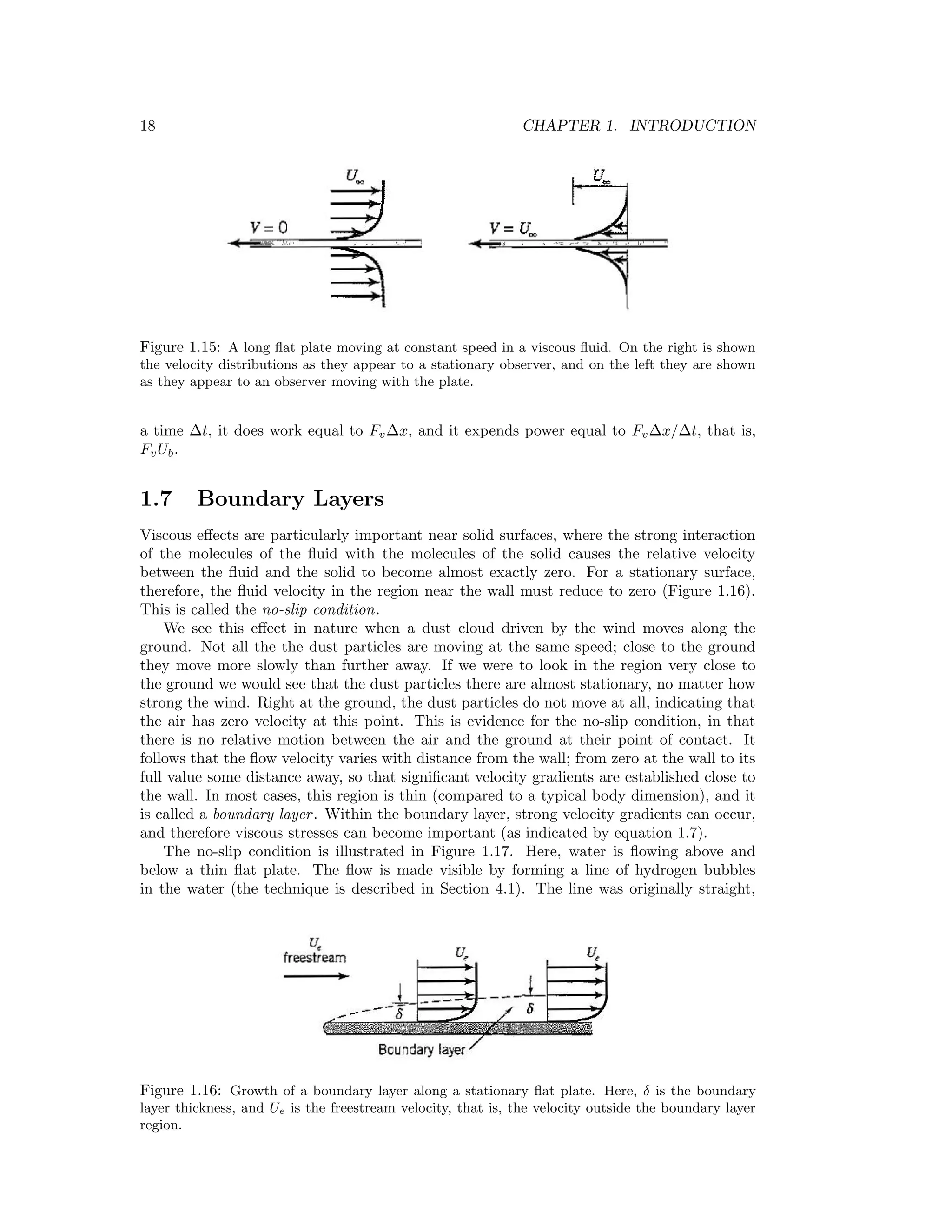 18 CHAPTER 1. INTRODUCTION
Figure 1.15: A long ﬂat plate moving at constant speed in a viscous ﬂuid. On the right is shown
the velocity distributions as they appear to a stationary observer, and on the left they are shown
as they appear to an observer moving with the plate.
a time ∆t, it does work equal to Fv∆x, and it expends power equal to Fv∆x/∆t, that is,
FvUb.
1.7 Boundary Layers
Viscous eﬀects are particularly important near solid surfaces, where the strong interaction
of the molecules of the ﬂuid with the molecules of the solid causes the relative velocity
between the ﬂuid and the solid to become almost exactly zero. For a stationary surface,
therefore, the ﬂuid velocity in the region near the wall must reduce to zero (Figure 1.16).
This is called the no-slip condition.
We see this eﬀect in nature when a dust cloud driven by the wind moves along the
ground. Not all the the dust particles are moving at the same speed; close to the ground
they move more slowly than further away. If we were to look in the region very close to
the ground we would see that the dust particles there are almost stationary, no matter how
strong the wind. Right at the ground, the dust particles do not move at all, indicating that
the air has zero velocity at this point. This is evidence for the no-slip condition, in that
there is no relative motion between the air and the ground at their point of contact. It
follows that the ﬂow velocity varies with distance from the wall; from zero at the wall to its
full value some distance away, so that signiﬁcant velocity gradients are established close to
the wall. In most cases, this region is thin (compared to a typical body dimension), and it
is called a boundary layer. Within the boundary layer, strong velocity gradients can occur,
and therefore viscous stresses can become important (as indicated by equation 1.7).
The no-slip condition is illustrated in Figure 1.17. Here, water is ﬂowing above and
below a thin ﬂat plate. The ﬂow is made visible by forming a line of hydrogen bubbles
in the water (the technique is described in Section 4.1). The line was originally straight,
Figure 1.16: Growth of a boundary layer along a stationary ﬂat plate. Here, δ is the boundary
layer thickness, and Ue is the freestream velocity, that is, the velocity outside the boundary layer
region.
 