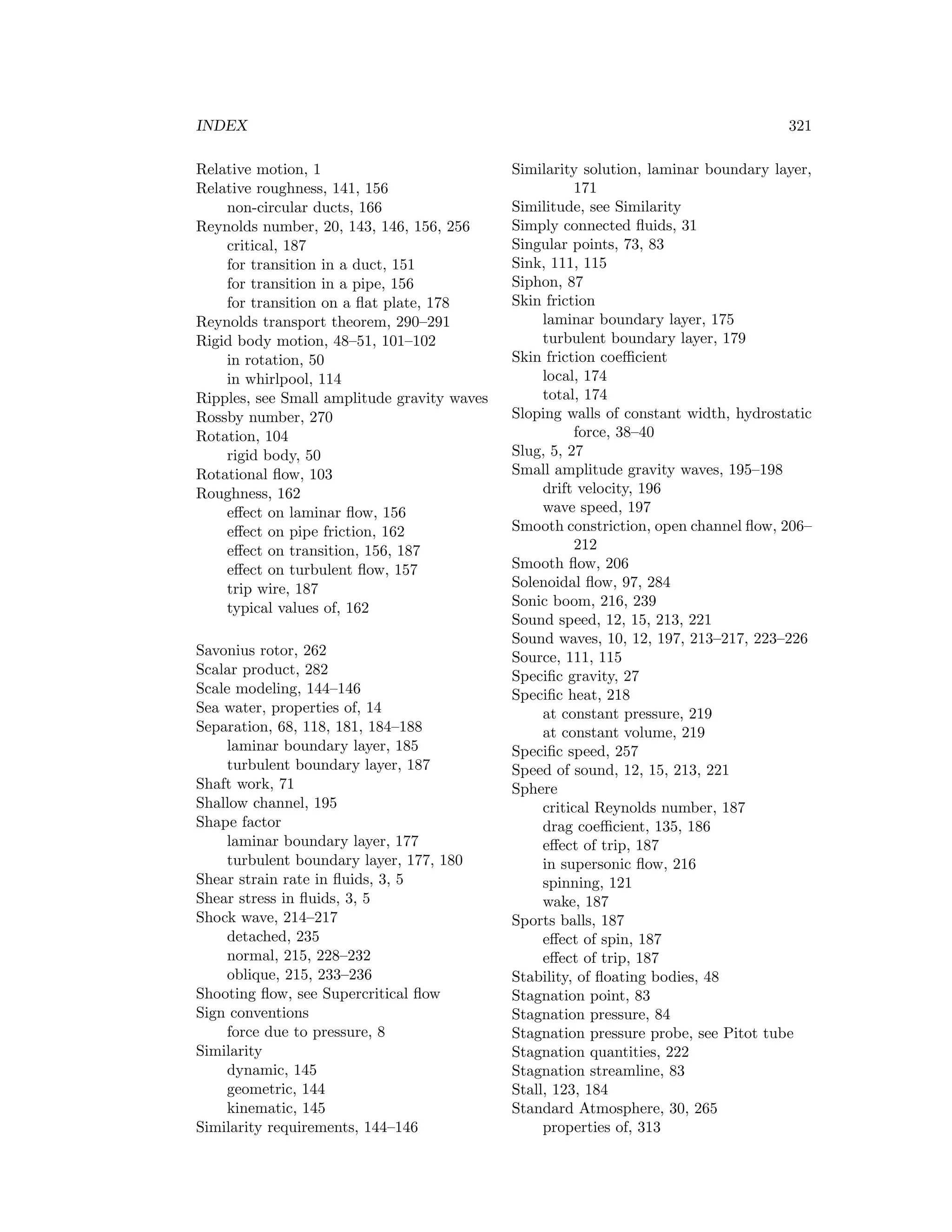 INDEX 321
Relative motion, 1
Relative roughness, 141, 156
non-circular ducts, 166
Reynolds number, 20, 143, 146, 156, 256
critical, 187
for transition in a duct, 151
for transition in a pipe, 156
for transition on a ﬂat plate, 178
Reynolds transport theorem, 290–291
Rigid body motion, 48–51, 101–102
in rotation, 50
in whirlpool, 114
Ripples, see Small amplitude gravity waves
Rossby number, 270
Rotation, 104
rigid body, 50
Rotational ﬂow, 103
Roughness, 162
eﬀect on laminar ﬂow, 156
eﬀect on pipe friction, 162
eﬀect on transition, 156, 187
eﬀect on turbulent ﬂow, 157
trip wire, 187
typical values of, 162
Savonius rotor, 262
Scalar product, 282
Scale modeling, 144–146
Sea water, properties of, 14
Separation, 68, 118, 181, 184–188
laminar boundary layer, 185
turbulent boundary layer, 187
Shaft work, 71
Shallow channel, 195
Shape factor
laminar boundary layer, 177
turbulent boundary layer, 177, 180
Shear strain rate in ﬂuids, 3, 5
Shear stress in ﬂuids, 3, 5
Shock wave, 214–217
detached, 235
normal, 215, 228–232
oblique, 215, 233–236
Shooting ﬂow, see Supercritical ﬂow
Sign conventions
force due to pressure, 8
Similarity
dynamic, 145
geometric, 144
kinematic, 145
Similarity requirements, 144–146
Similarity solution, laminar boundary layer,
171
Similitude, see Similarity
Simply connected ﬂuids, 31
Singular points, 73, 83
Sink, 111, 115
Siphon, 87
Skin friction
laminar boundary layer, 175
turbulent boundary layer, 179
Skin friction coeﬃcient
local, 174
total, 174
Sloping walls of constant width, hydrostatic
force, 38–40
Slug, 5, 27
Small amplitude gravity waves, 195–198
drift velocity, 196
wave speed, 197
Smooth constriction, open channel ﬂow, 206–
212
Smooth ﬂow, 206
Solenoidal ﬂow, 97, 284
Sonic boom, 216, 239
Sound speed, 12, 15, 213, 221
Sound waves, 10, 12, 197, 213–217, 223–226
Source, 111, 115
Speciﬁc gravity, 27
Speciﬁc heat, 218
at constant pressure, 219
at constant volume, 219
Speciﬁc speed, 257
Speed of sound, 12, 15, 213, 221
Sphere
critical Reynolds number, 187
drag coeﬃcient, 135, 186
eﬀect of trip, 187
in supersonic ﬂow, 216
spinning, 121
wake, 187
Sports balls, 187
eﬀect of spin, 187
eﬀect of trip, 187
Stability, of ﬂoating bodies, 48
Stagnation point, 83
Stagnation pressure, 84
Stagnation pressure probe, see Pitot tube
Stagnation quantities, 222
Stagnation streamline, 83
Stall, 123, 184
Standard Atmosphere, 30, 265
properties of, 313
 