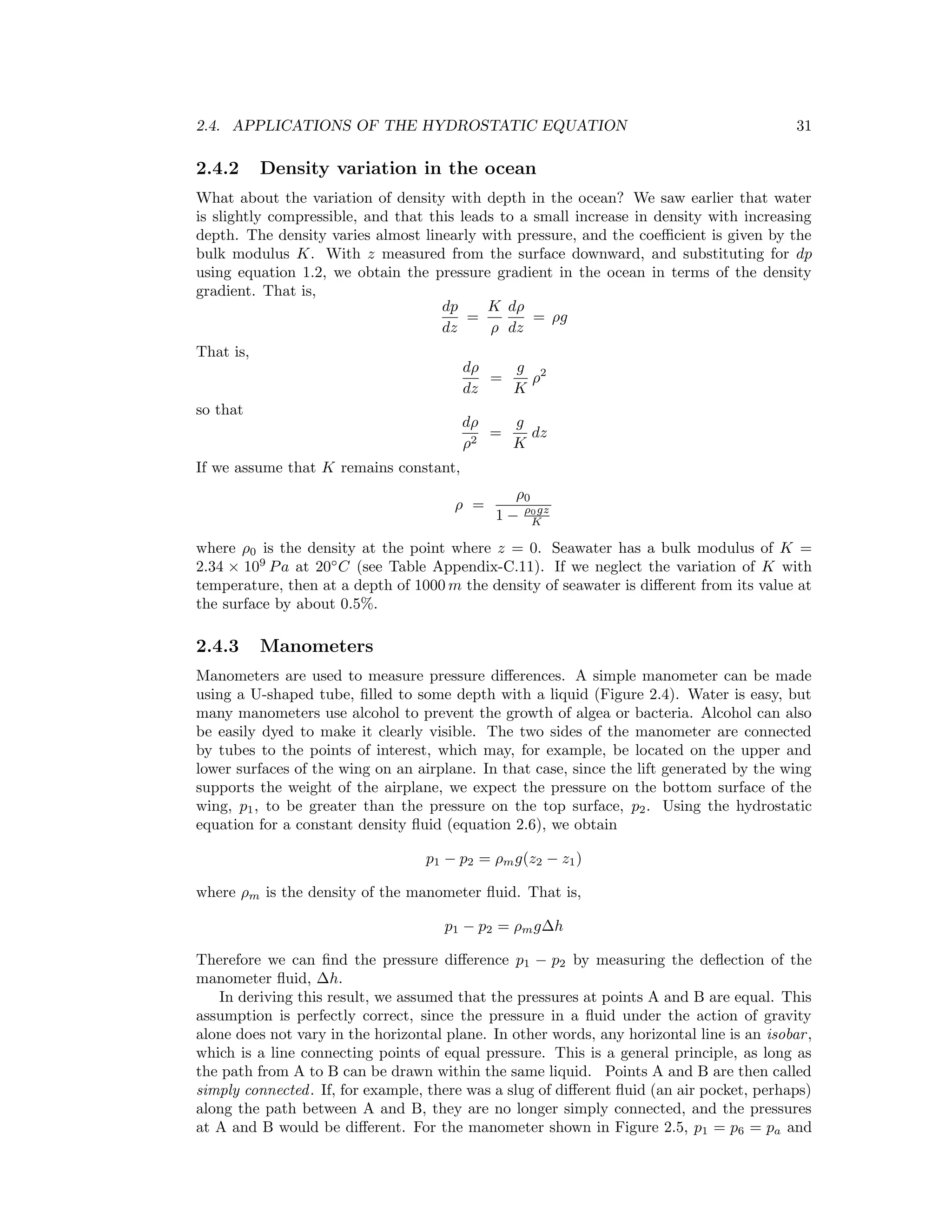 2.4. APPLICATIONS OF THE HYDROSTATIC EQUATION 31
2.4.2 Density variation in the ocean
What about the variation of density with depth in the ocean? We saw earlier that water
is slightly compressible, and that this leads to a small increase in density with increasing
depth. The density varies almost linearly with pressure, and the coeﬃcient is given by the
bulk modulus K. With z measured from the surface downward, and substituting for dp
using equation 1.2, we obtain the pressure gradient in the ocean in terms of the density
gradient. That is,
dp
dz
=
K
ρ
dρ
dz
= ρg
That is,
dρ
dz
=
g
K
ρ2
so that
dρ
ρ2
=
g
K
dz
If we assume that K remains constant,
ρ =
ρ0
1 − ρ0gz
K
where ρ0 is the density at the point where z = 0. Seawater has a bulk modulus of K =
2.34 × 109
Pa at 20◦
C (see Table Appendix-C.11). If we neglect the variation of K with
temperature, then at a depth of 1000 m the density of seawater is diﬀerent from its value at
the surface by about 0.5%.
2.4.3 Manometers
Manometers are used to measure pressure diﬀerences. A simple manometer can be made
using a U-shaped tube, ﬁlled to some depth with a liquid (Figure 2.4). Water is easy, but
many manometers use alcohol to prevent the growth of algea or bacteria. Alcohol can also
be easily dyed to make it clearly visible. The two sides of the manometer are connected
by tubes to the points of interest, which may, for example, be located on the upper and
lower surfaces of the wing on an airplane. In that case, since the lift generated by the wing
supports the weight of the airplane, we expect the pressure on the bottom surface of the
wing, p1, to be greater than the pressure on the top surface, p2. Using the hydrostatic
equation for a constant density ﬂuid (equation 2.6), we obtain
p1 − p2 = ρmg(z2 − z1)
where ρm is the density of the manometer ﬂuid. That is,
p1 − p2 = ρmg∆h
Therefore we can ﬁnd the pressure diﬀerence p1 − p2 by measuring the deﬂection of the
manometer ﬂuid, ∆h.
In deriving this result, we assumed that the pressures at points A and B are equal. This
assumption is perfectly correct, since the pressure in a ﬂuid under the action of gravity
alone does not vary in the horizontal plane. In other words, any horizontal line is an isobar,
which is a line connecting points of equal pressure. This is a general principle, as long as
the path from A to B can be drawn within the same liquid. Points A and B are then called
simply connected. If, for example, there was a slug of diﬀerent ﬂuid (an air pocket, perhaps)
along the path between A and B, they are no longer simply connected, and the pressures
at A and B would be diﬀerent. For the manometer shown in Figure 2.5, p1 = p6 = pa and
 