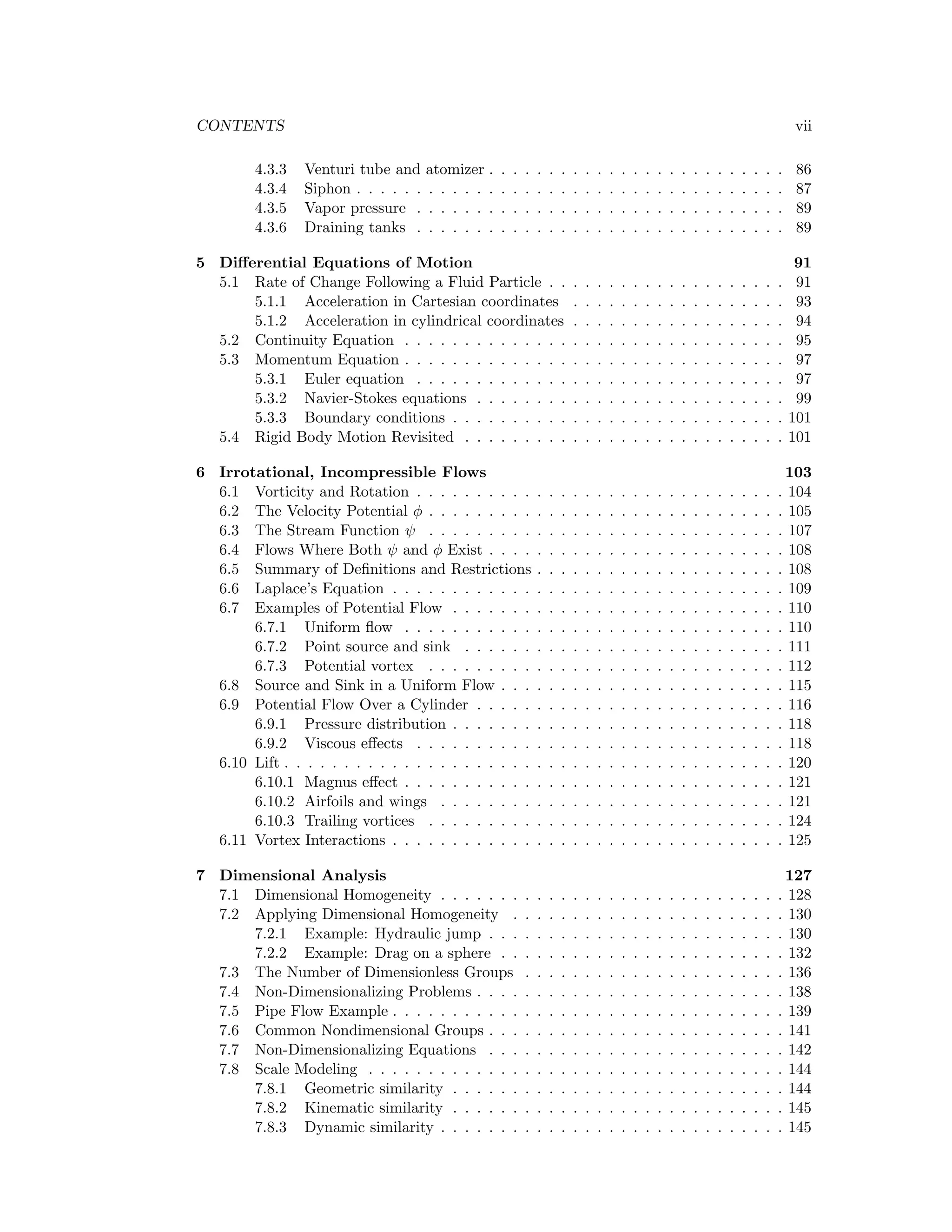 CONTENTS vii
4.3.3 Venturi tube and atomizer . . . . . . . . . . . . . . . . . . . . . . . . . 86
4.3.4 Siphon . . . . . . . . . . . . . . . . . . . . . . . . . . . . . . . . . . . . 87
4.3.5 Vapor pressure . . . . . . . . . . . . . . . . . . . . . . . . . . . . . . . 89
4.3.6 Draining tanks . . . . . . . . . . . . . . . . . . . . . . . . . . . . . . . 89
5 Diﬀerential Equations of Motion 91
5.1 Rate of Change Following a Fluid Particle . . . . . . . . . . . . . . . . . . . . 91
5.1.1 Acceleration in Cartesian coordinates . . . . . . . . . . . . . . . . . . 93
5.1.2 Acceleration in cylindrical coordinates . . . . . . . . . . . . . . . . . . 94
5.2 Continuity Equation . . . . . . . . . . . . . . . . . . . . . . . . . . . . . . . . 95
5.3 Momentum Equation . . . . . . . . . . . . . . . . . . . . . . . . . . . . . . . . 97
5.3.1 Euler equation . . . . . . . . . . . . . . . . . . . . . . . . . . . . . . . 97
5.3.2 Navier-Stokes equations . . . . . . . . . . . . . . . . . . . . . . . . . . 99
5.3.3 Boundary conditions . . . . . . . . . . . . . . . . . . . . . . . . . . . . 101
5.4 Rigid Body Motion Revisited . . . . . . . . . . . . . . . . . . . . . . . . . . . 101
6 Irrotational, Incompressible Flows 103
6.1 Vorticity and Rotation . . . . . . . . . . . . . . . . . . . . . . . . . . . . . . . 104
6.2 The Velocity Potential φ . . . . . . . . . . . . . . . . . . . . . . . . . . . . . . 105
6.3 The Stream Function ψ . . . . . . . . . . . . . . . . . . . . . . . . . . . . . . 107
6.4 Flows Where Both ψ and φ Exist . . . . . . . . . . . . . . . . . . . . . . . . . 108
6.5 Summary of Deﬁnitions and Restrictions . . . . . . . . . . . . . . . . . . . . . 108
6.6 Laplace’s Equation . . . . . . . . . . . . . . . . . . . . . . . . . . . . . . . . . 109
6.7 Examples of Potential Flow . . . . . . . . . . . . . . . . . . . . . . . . . . . . 110
6.7.1 Uniform ﬂow . . . . . . . . . . . . . . . . . . . . . . . . . . . . . . . . 110
6.7.2 Point source and sink . . . . . . . . . . . . . . . . . . . . . . . . . . . 111
6.7.3 Potential vortex . . . . . . . . . . . . . . . . . . . . . . . . . . . . . . 112
6.8 Source and Sink in a Uniform Flow . . . . . . . . . . . . . . . . . . . . . . . . 115
6.9 Potential Flow Over a Cylinder . . . . . . . . . . . . . . . . . . . . . . . . . . 116
6.9.1 Pressure distribution . . . . . . . . . . . . . . . . . . . . . . . . . . . . 118
6.9.2 Viscous eﬀects . . . . . . . . . . . . . . . . . . . . . . . . . . . . . . . 118
6.10 Lift . . . . . . . . . . . . . . . . . . . . . . . . . . . . . . . . . . . . . . . . . . 120
6.10.1 Magnus eﬀect . . . . . . . . . . . . . . . . . . . . . . . . . . . . . . . . 121
6.10.2 Airfoils and wings . . . . . . . . . . . . . . . . . . . . . . . . . . . . . 121
6.10.3 Trailing vortices . . . . . . . . . . . . . . . . . . . . . . . . . . . . . . 124
6.11 Vortex Interactions . . . . . . . . . . . . . . . . . . . . . . . . . . . . . . . . . 125
7 Dimensional Analysis 127
7.1 Dimensional Homogeneity . . . . . . . . . . . . . . . . . . . . . . . . . . . . . 128
7.2 Applying Dimensional Homogeneity . . . . . . . . . . . . . . . . . . . . . . . 130
7.2.1 Example: Hydraulic jump . . . . . . . . . . . . . . . . . . . . . . . . . 130
7.2.2 Example: Drag on a sphere . . . . . . . . . . . . . . . . . . . . . . . . 132
7.3 The Number of Dimensionless Groups . . . . . . . . . . . . . . . . . . . . . . 136
7.4 Non-Dimensionalizing Problems . . . . . . . . . . . . . . . . . . . . . . . . . . 138
7.5 Pipe Flow Example . . . . . . . . . . . . . . . . . . . . . . . . . . . . . . . . . 139
7.6 Common Nondimensional Groups . . . . . . . . . . . . . . . . . . . . . . . . . 141
7.7 Non-Dimensionalizing Equations . . . . . . . . . . . . . . . . . . . . . . . . . 142
7.8 Scale Modeling . . . . . . . . . . . . . . . . . . . . . . . . . . . . . . . . . . . 144
7.8.1 Geometric similarity . . . . . . . . . . . . . . . . . . . . . . . . . . . . 144
7.8.2 Kinematic similarity . . . . . . . . . . . . . . . . . . . . . . . . . . . . 145
7.8.3 Dynamic similarity . . . . . . . . . . . . . . . . . . . . . . . . . . . . . 145
 