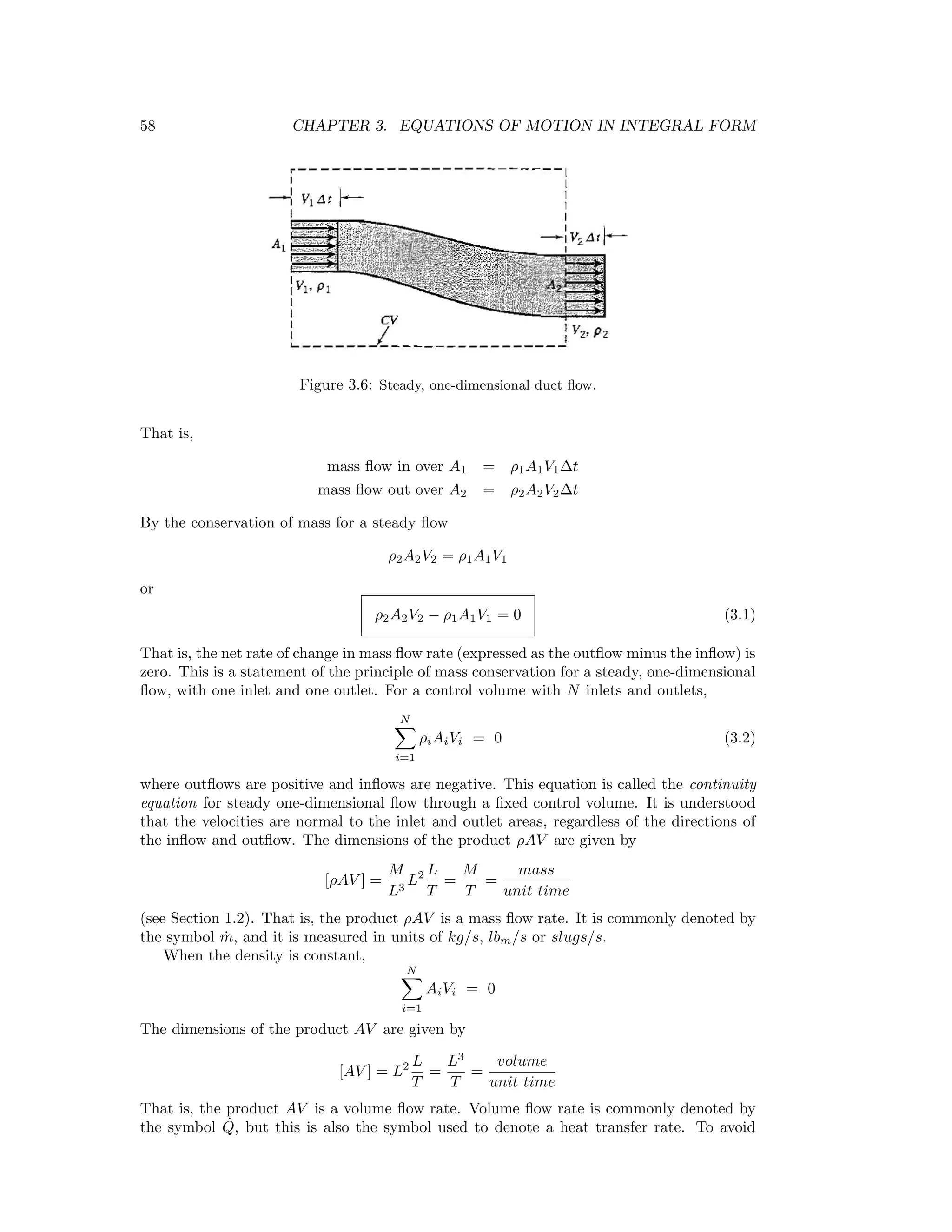 58 CHAPTER 3. EQUATIONS OF MOTION IN INTEGRAL FORM
Figure 3.6: Steady, one-dimensional duct ﬂow.
That is,
mass ﬂow in over A1 = ρ1A1V1∆t
mass ﬂow out over A2 = ρ2A2V2∆t
By the conservation of mass for a steady ﬂow
ρ2A2V2 = ρ1A1V1
or
ρ2A2V2 − ρ1A1V1 = 0 (3.1)
That is, the net rate of change in mass ﬂow rate (expressed as the outﬂow minus the inﬂow) is
zero. This is a statement of the principle of mass conservation for a steady, one-dimensional
ﬂow, with one inlet and one outlet. For a control volume with N inlets and outlets,
N
i=1
ρiAiVi = 0 (3.2)
where outﬂows are positive and inﬂows are negative. This equation is called the continuity
equation for steady one-dimensional ﬂow through a ﬁxed control volume. It is understood
that the velocities are normal to the inlet and outlet areas, regardless of the directions of
the inﬂow and outﬂow. The dimensions of the product ρAV are given by
[ρAV ] =
M
L3
L2 L
T
=
M
T
=
mass
unit time
(see Section 1.2). That is, the product ρAV is a mass ﬂow rate. It is commonly denoted by
the symbol ˙m, and it is measured in units of kg/s, lbm/s or slugs/s.
When the density is constant,
N
i=1
AiVi = 0
The dimensions of the product AV are given by
[AV ] = L2 L
T
=
L3
T
=
volume
unit time
That is, the product AV is a volume ﬂow rate. Volume ﬂow rate is commonly denoted by
the symbol ˙Q, but this is also the symbol used to denote a heat transfer rate. To avoid
 