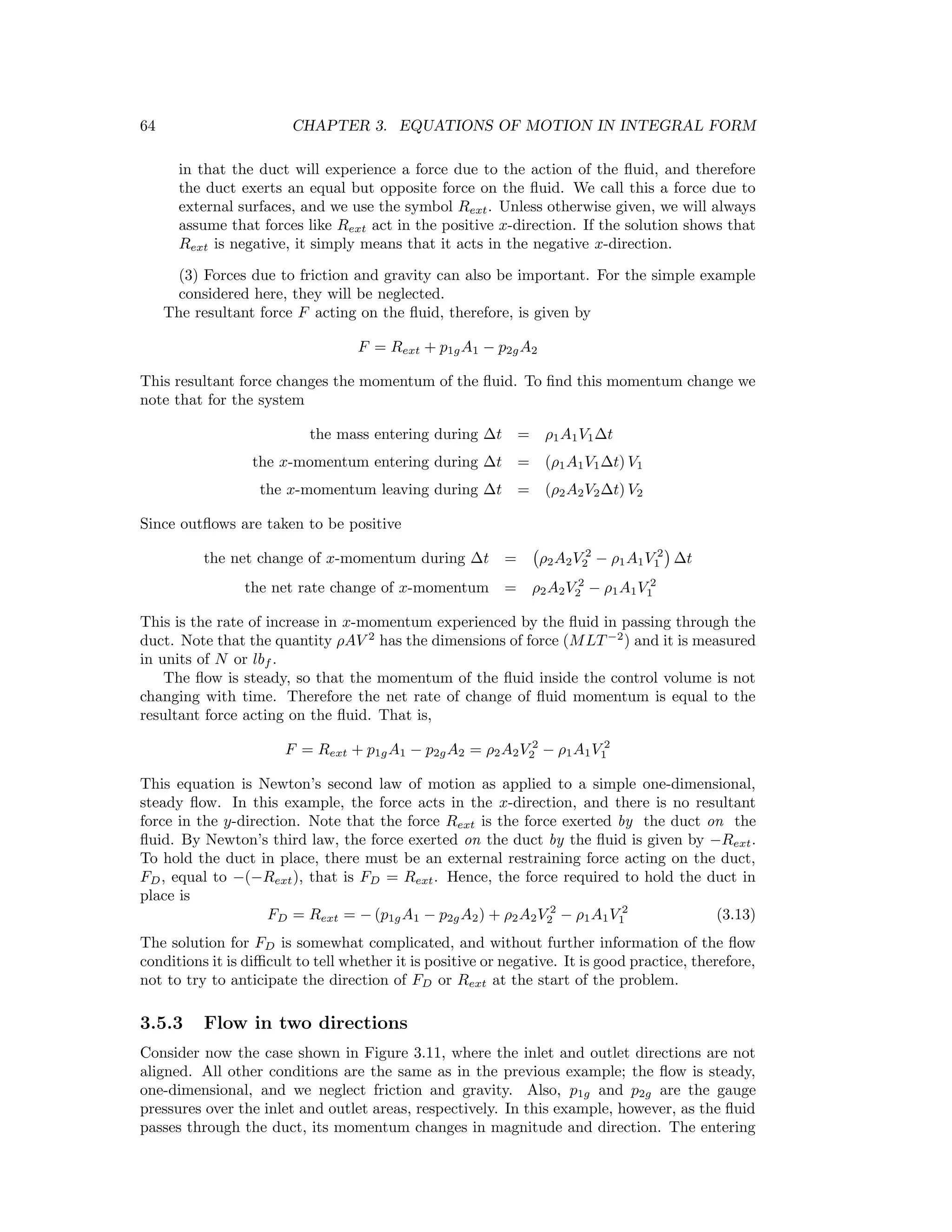 64 CHAPTER 3. EQUATIONS OF MOTION IN INTEGRAL FORM
in that the duct will experience a force due to the action of the ﬂuid, and therefore
the duct exerts an equal but opposite force on the ﬂuid. We call this a force due to
external surfaces, and we use the symbol Rext. Unless otherwise given, we will always
assume that forces like Rext act in the positive x-direction. If the solution shows that
Rext is negative, it simply means that it acts in the negative x-direction.
(3) Forces due to friction and gravity can also be important. For the simple example
considered here, they will be neglected.
The resultant force F acting on the ﬂuid, therefore, is given by
F = Rext + p1gA1 − p2gA2
This resultant force changes the momentum of the ﬂuid. To ﬁnd this momentum change we
note that for the system
the mass entering during ∆t = ρ1A1V1∆t
the x-momentum entering during ∆t = (ρ1A1V1∆t) V1
the x-momentum leaving during ∆t = (ρ2A2V2∆t) V2
Since outﬂows are taken to be positive
the net change of x-momentum during ∆t = ρ2A2V 2
2 − ρ1A1V 2
1 ∆t
the net rate change of x-momentum = ρ2A2V 2
2 − ρ1A1V 2
1
This is the rate of increase in x-momentum experienced by the ﬂuid in passing through the
duct. Note that the quantity ρAV 2
has the dimensions of force (MLT−2
) and it is measured
in units of N or lbf .
The ﬂow is steady, so that the momentum of the ﬂuid inside the control volume is not
changing with time. Therefore the net rate of change of ﬂuid momentum is equal to the
resultant force acting on the ﬂuid. That is,
F = Rext + p1gA1 − p2gA2 = ρ2A2V 2
2 − ρ1A1V 2
1
This equation is Newton’s second law of motion as applied to a simple one-dimensional,
steady ﬂow. In this example, the force acts in the x-direction, and there is no resultant
force in the y-direction. Note that the force Rext is the force exerted by the duct on the
ﬂuid. By Newton’s third law, the force exerted on the duct by the ﬂuid is given by −Rext.
To hold the duct in place, there must be an external restraining force acting on the duct,
FD, equal to −(−Rext), that is FD = Rext. Hence, the force required to hold the duct in
place is
FD = Rext = − (p1gA1 − p2gA2) + ρ2A2V 2
2 − ρ1A1V 2
1 (3.13)
The solution for FD is somewhat complicated, and without further information of the ﬂow
conditions it is diﬃcult to tell whether it is positive or negative. It is good practice, therefore,
not to try to anticipate the direction of FD or Rext at the start of the problem.
3.5.3 Flow in two directions
Consider now the case shown in Figure 3.11, where the inlet and outlet directions are not
aligned. All other conditions are the same as in the previous example; the ﬂow is steady,
one-dimensional, and we neglect friction and gravity. Also, p1g and p2g are the gauge
pressures over the inlet and outlet areas, respectively. In this example, however, as the ﬂuid
passes through the duct, its momentum changes in magnitude and direction. The entering
 