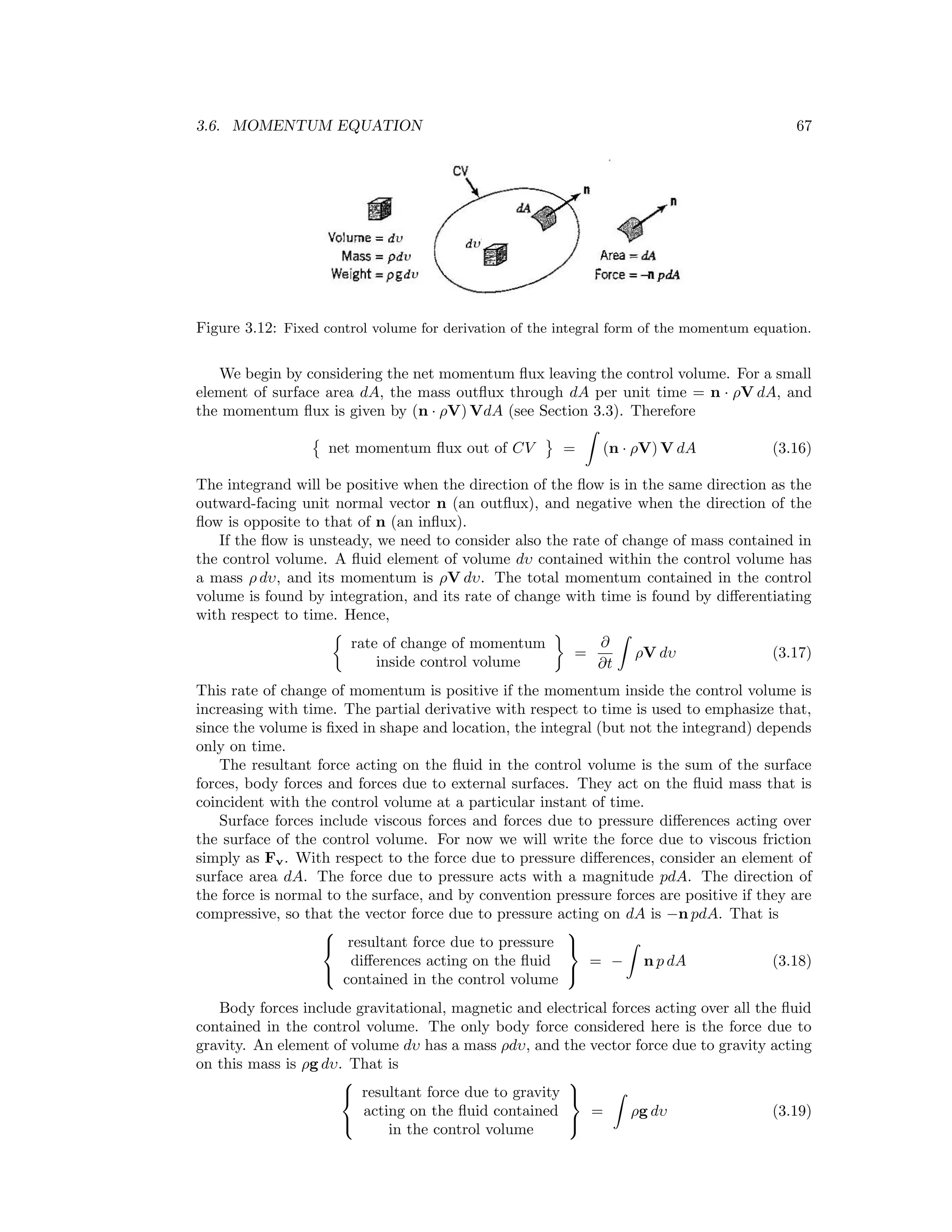 3.6. MOMENTUM EQUATION 67
Figure 3.12: Fixed control volume for derivation of the integral form of the momentum equation.
We begin by considering the net momentum ﬂux leaving the control volume. For a small
element of surface area dA, the mass outﬂux through dA per unit time = n · ρV dA, and
the momentum ﬂux is given by (n · ρV) VdA (see Section 3.3). Therefore
net momentum ﬂux out of CV = (n · ρV) V dA (3.16)
The integrand will be positive when the direction of the ﬂow is in the same direction as the
outward-facing unit normal vector n (an outﬂux), and negative when the direction of the
ﬂow is opposite to that of n (an inﬂux).
If the ﬂow is unsteady, we need to consider also the rate of change of mass contained in
the control volume. A ﬂuid element of volume dυ contained within the control volume has
a mass ρ dυ, and its momentum is ρV dυ. The total momentum contained in the control
volume is found by integration, and its rate of change with time is found by diﬀerentiating
with respect to time. Hence,
rate of change of momentum
inside control volume
=
∂
∂t
ρV dυ (3.17)
This rate of change of momentum is positive if the momentum inside the control volume is
increasing with time. The partial derivative with respect to time is used to emphasize that,
since the volume is ﬁxed in shape and location, the integral (but not the integrand) depends
only on time.
The resultant force acting on the ﬂuid in the control volume is the sum of the surface
forces, body forces and forces due to external surfaces. They act on the ﬂuid mass that is
coincident with the control volume at a particular instant of time.
Surface forces include viscous forces and forces due to pressure diﬀerences acting over
the surface of the control volume. For now we will write the force due to viscous friction
simply as Fv. With respect to the force due to pressure diﬀerences, consider an element of
surface area dA. The force due to pressure acts with a magnitude pdA. The direction of
the force is normal to the surface, and by convention pressure forces are positive if they are
compressive, so that the vector force due to pressure acting on dA is −n pdA. That is



resultant force due to pressure
diﬀerences acting on the ﬂuid
contained in the control volume



= − n p dA (3.18)
Body forces include gravitational, magnetic and electrical forces acting over all the ﬂuid
contained in the control volume. The only body force considered here is the force due to
gravity. An element of volume dυ has a mass ρdυ, and the vector force due to gravity acting
on this mass is ρg dυ. That is



resultant force due to gravity
acting on the ﬂuid contained
in the control volume



= ρg dυ (3.19)
 