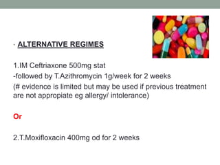 • ALTERNATIVE REGIMES 
1.IM Ceftriaxone 500mg stat 
-followed by T.Azithromycin 1g/week for 2 weeks 
(# evidence is limited but may be used if previous treatment 
are not appropiate eg allergy/ intolerance) 
Or 
2.T.Moxifloxacin 400mg od for 2 weeks 
 