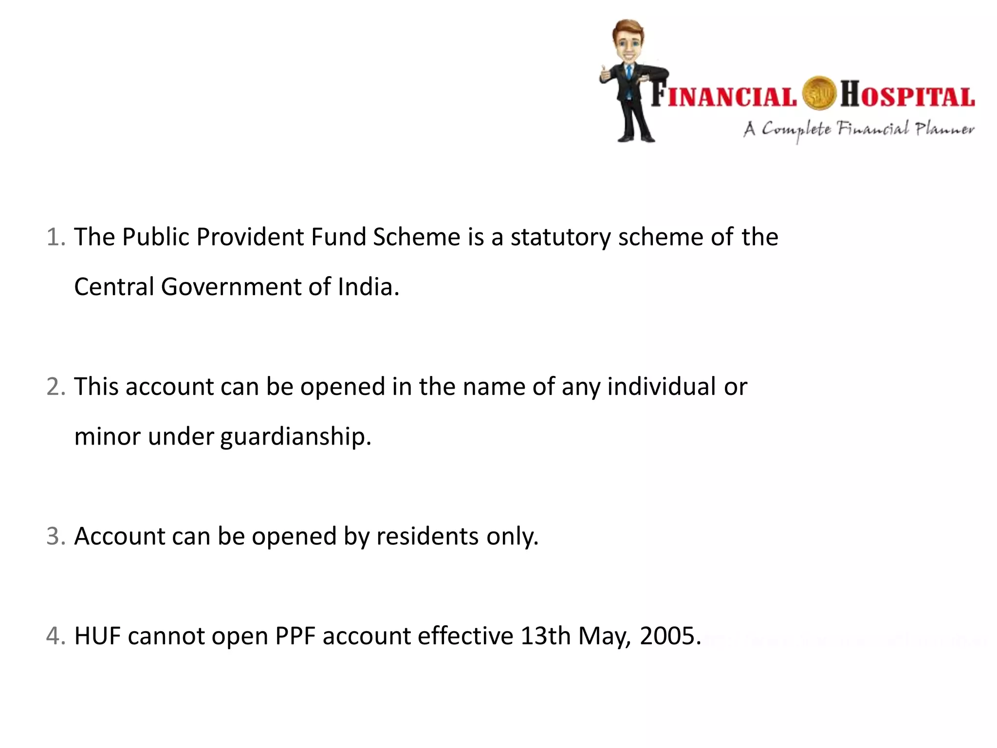 1. The Public Provident Fund Scheme is a statutory scheme of the
Central Government of India.
2. This account can be opened in the name of any individual or
minor under guardianship.
3. Account can be opened by residents only.
4. HUF cannot open PPF account effective 13th May, 2005.
 