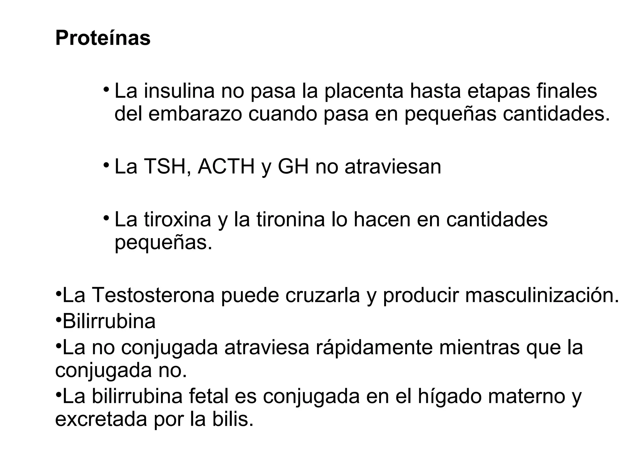 Proteínas
• La insulina no pasa la placenta hasta etapas finales
del embarazo cuando pasa en pequeñas cantidades.
• La TSH, ACTH y GH no atraviesan
• La tiroxina y la tironina lo hacen en cantidades
pequeñas.
•La Testosterona puede cruzarla y producir masculinización.
•Bilirrubina
•La no conjugada atraviesa rápidamente mientras que la
conjugada no.
•La bilirrubina fetal es conjugada en el hígado materno y
excretada por la bilis.
 