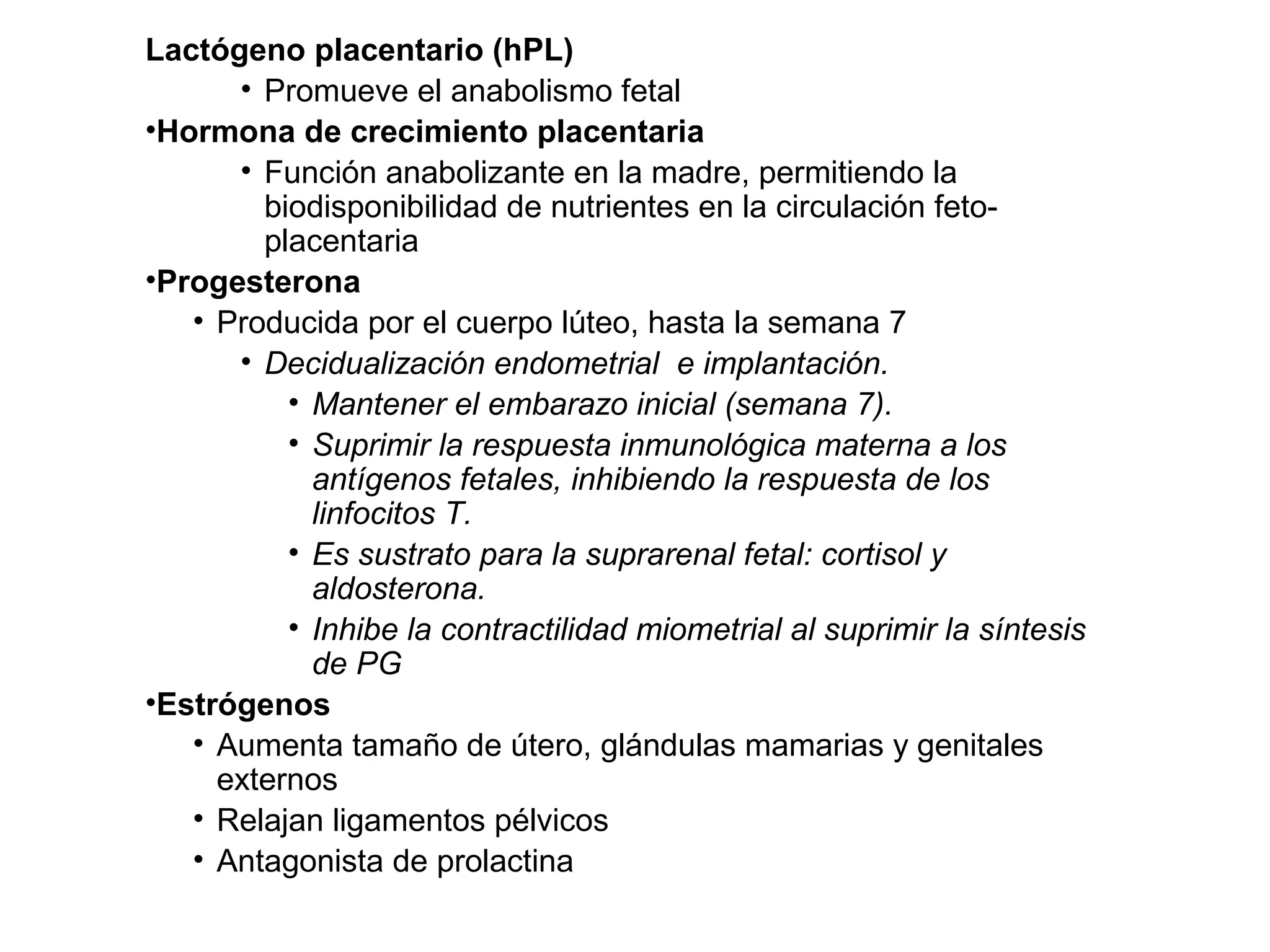 Lactógeno placentario (hPL)
• Promueve el anabolismo fetal
•Hormona de crecimiento placentaria
• Función anabolizante en la madre, permitiendo la
biodisponibilidad de nutrientes en la circulación feto-
placentaria
•Progesterona
• Producida por el cuerpo lúteo, hasta la semana 7
• Decidualización endometrial e implantación.
• Mantener el embarazo inicial (semana 7).
• Suprimir la respuesta inmunológica materna a los
antígenos fetales, inhibiendo la respuesta de los
linfocitos T.
• Es sustrato para la suprarenal fetal: cortisol y
aldosterona.
• Inhibe la contractilidad miometrial al suprimir la síntesis
de PG
•Estrógenos
• Aumenta tamaño de útero, glándulas mamarias y genitales
externos
• Relajan ligamentos pélvicos
• Antagonista de prolactina
 
