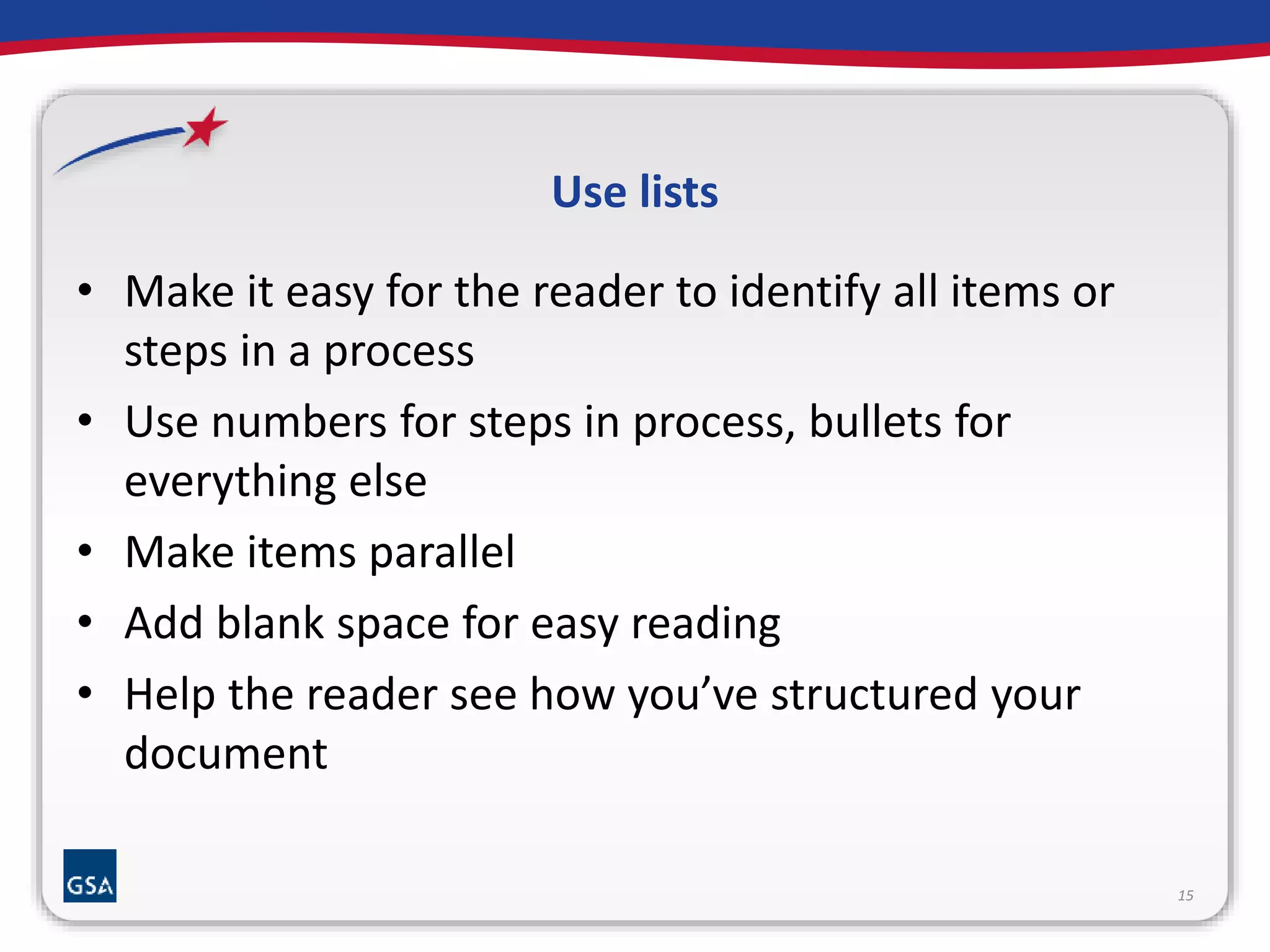 Use lists 
• Make it easy for the reader to identify all items or 
steps in a process 
• Use numbers for steps in process, bullets for 
everything else 
• Make items parallel 
• Add blank space for easy reading 
• Help the reader see how you’ve structured your 
document 
15 
 