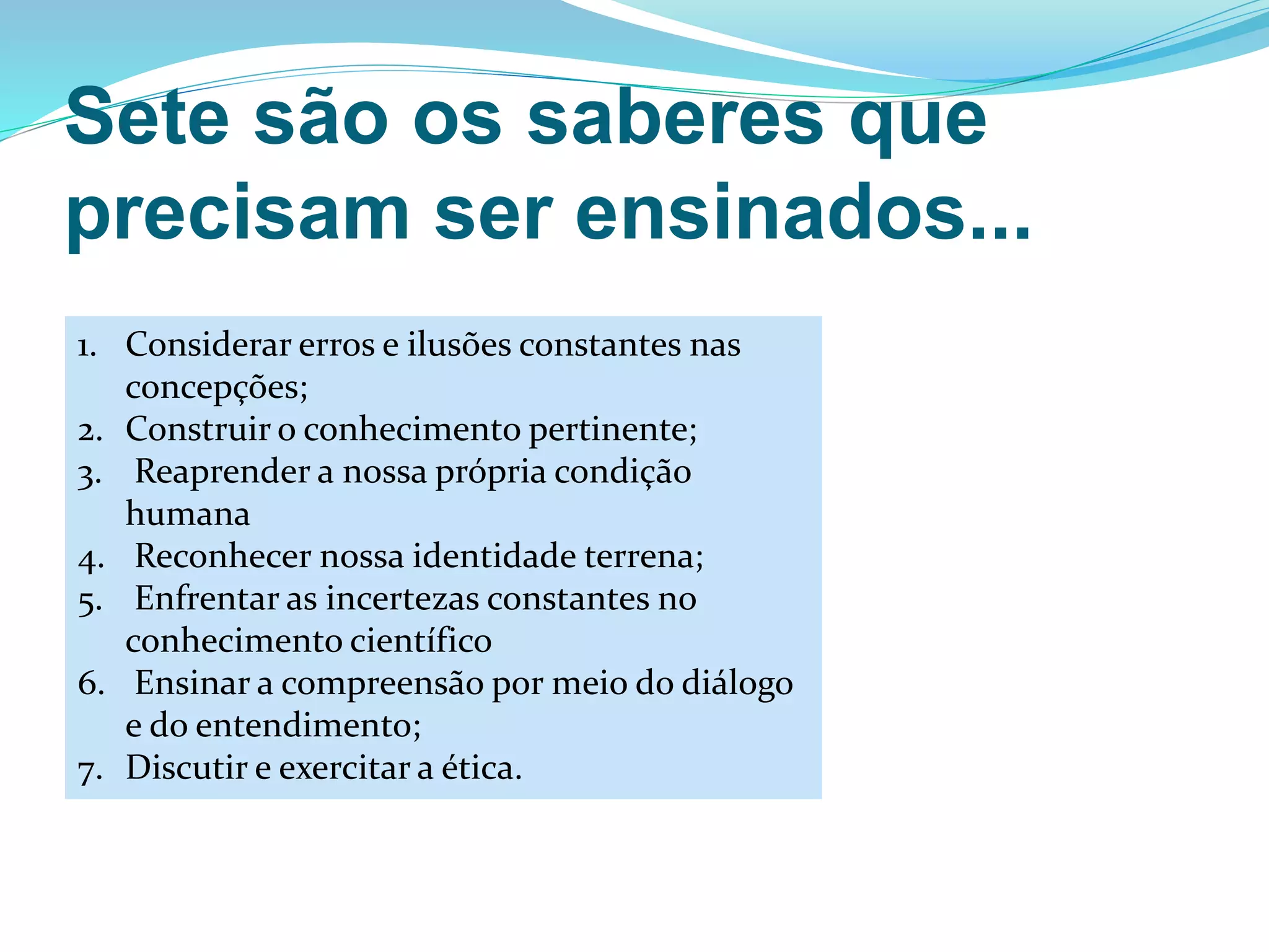 Sete são os saberes que
precisam ser ensinados...
1. Considerar erros e ilusões constantes nas
concepções;
2. Construir o conhecimento pertinente;
3. Reaprender a nossa própria condição
humana
4. Reconhecer nossa identidade terrena;
5. Enfrentar as incertezas constantes no
conhecimento científico
6. Ensinar a compreensão por meio do diálogo
e do entendimento;
7. Discutir e exercitar a ética.
 