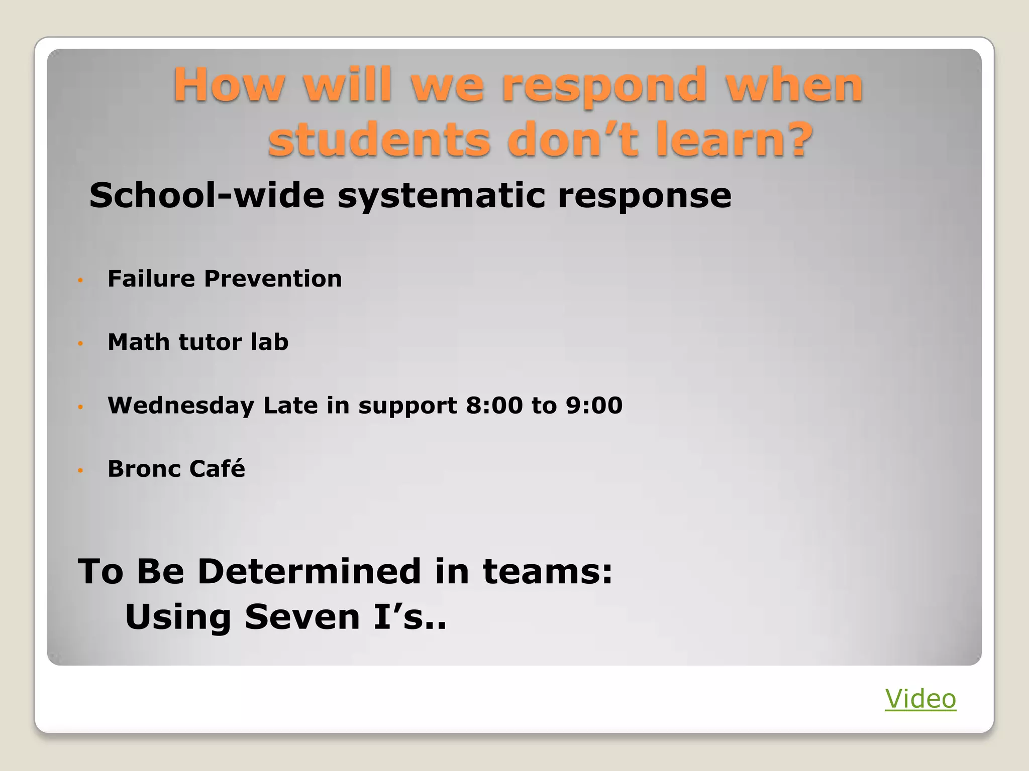 A Shift in the Response
          When Students Don’t Learn
From individual teachers determining    …to a systematic response that ensures support
the appropriate response…               for every student

From fixed time and support for         …to time and support for learning as variables
learning…

From remediation…                       …to intervention

From invitational support outside the   …to direct (that is, required) support occurring
school day…                             during the school day

From one opportunity to demonstrate     …to multiple opportunities to demonstrate
learning…                               learning




Big Idea Number Three
 
