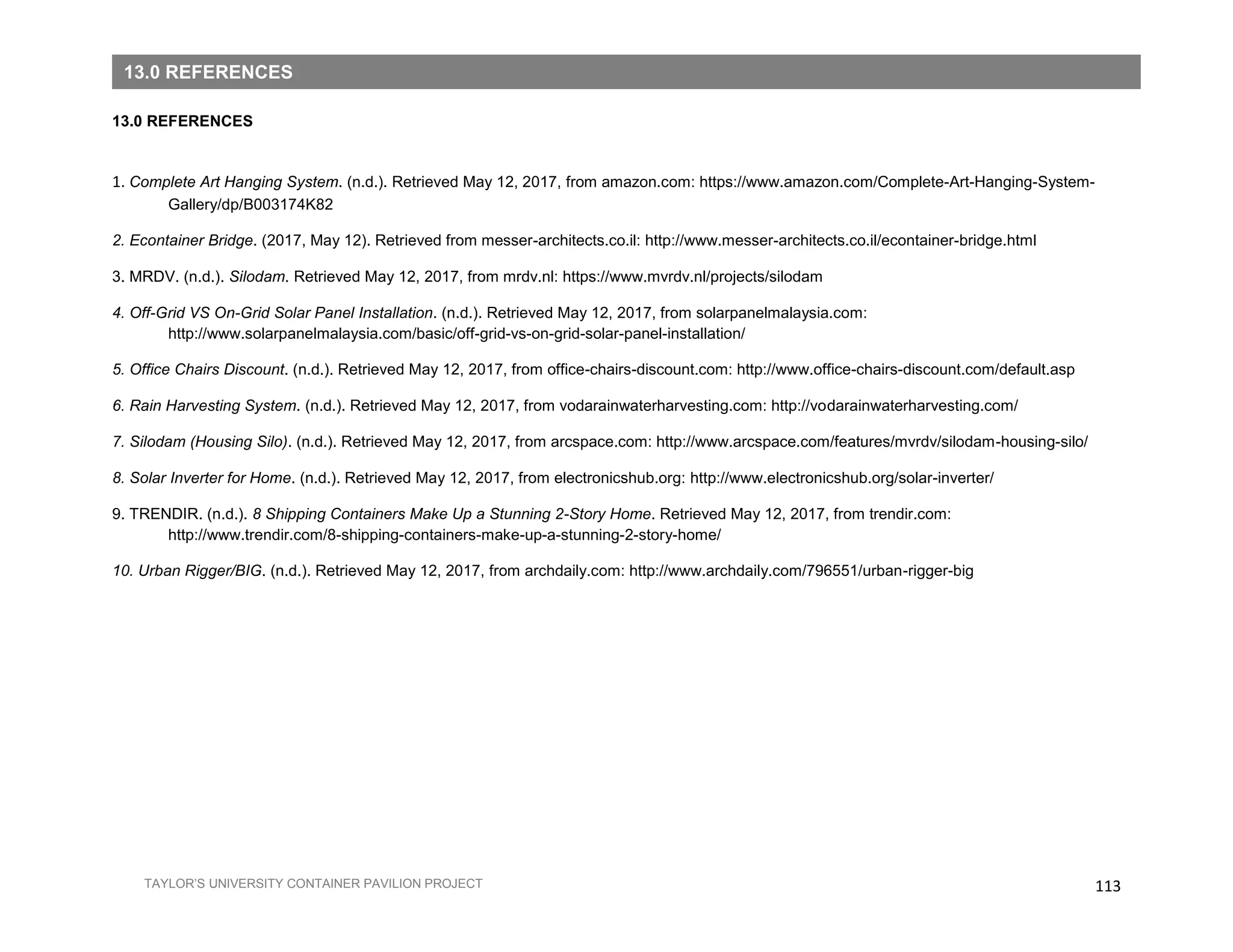 113TAYLOR’S UNIVERSITY CONTAINER PAVILION PROJECT
13.0 REFERENCES
1. Complete Art Hanging System. (n.d.). Retrieved May 12, 2017, from amazon.com: https://www.amazon.com/Complete-Art-Hanging-System-
Gallery/dp/B003174K82
2. Econtainer Bridge. (2017, May 12). Retrieved from messer-architects.co.il: http://www.messer-architects.co.il/econtainer-bridge.html
3. MRDV. (n.d.). Silodam. Retrieved May 12, 2017, from mrdv.nl: https://www.mvrdv.nl/projects/silodam
4. Off-Grid VS On-Grid Solar Panel Installation. (n.d.). Retrieved May 12, 2017, from solarpanelmalaysia.com:
http://www.solarpanelmalaysia.com/basic/off-grid-vs-on-grid-solar-panel-installation/
5. Office Chairs Discount. (n.d.). Retrieved May 12, 2017, from office-chairs-discount.com: http://www.office-chairs-discount.com/default.asp
6. Rain Harvesting System. (n.d.). Retrieved May 12, 2017, from vodarainwaterharvesting.com: http://vodarainwaterharvesting.com/
7. Silodam (Housing Silo). (n.d.). Retrieved May 12, 2017, from arcspace.com: http://www.arcspace.com/features/mvrdv/silodam-housing-silo/
8. Solar Inverter for Home. (n.d.). Retrieved May 12, 2017, from electronicshub.org: http://www.electronicshub.org/solar-inverter/
9. TRENDIR. (n.d.). 8 Shipping Containers Make Up a Stunning 2-Story Home. Retrieved May 12, 2017, from trendir.com:
http://www.trendir.com/8-shipping-containers-make-up-a-stunning-2-story-home/
10. Urban Rigger/BIG. (n.d.). Retrieved May 12, 2017, from archdaily.com: http://www.archdaily.com/796551/urban-rigger-big
13.0 REFERENCES
 