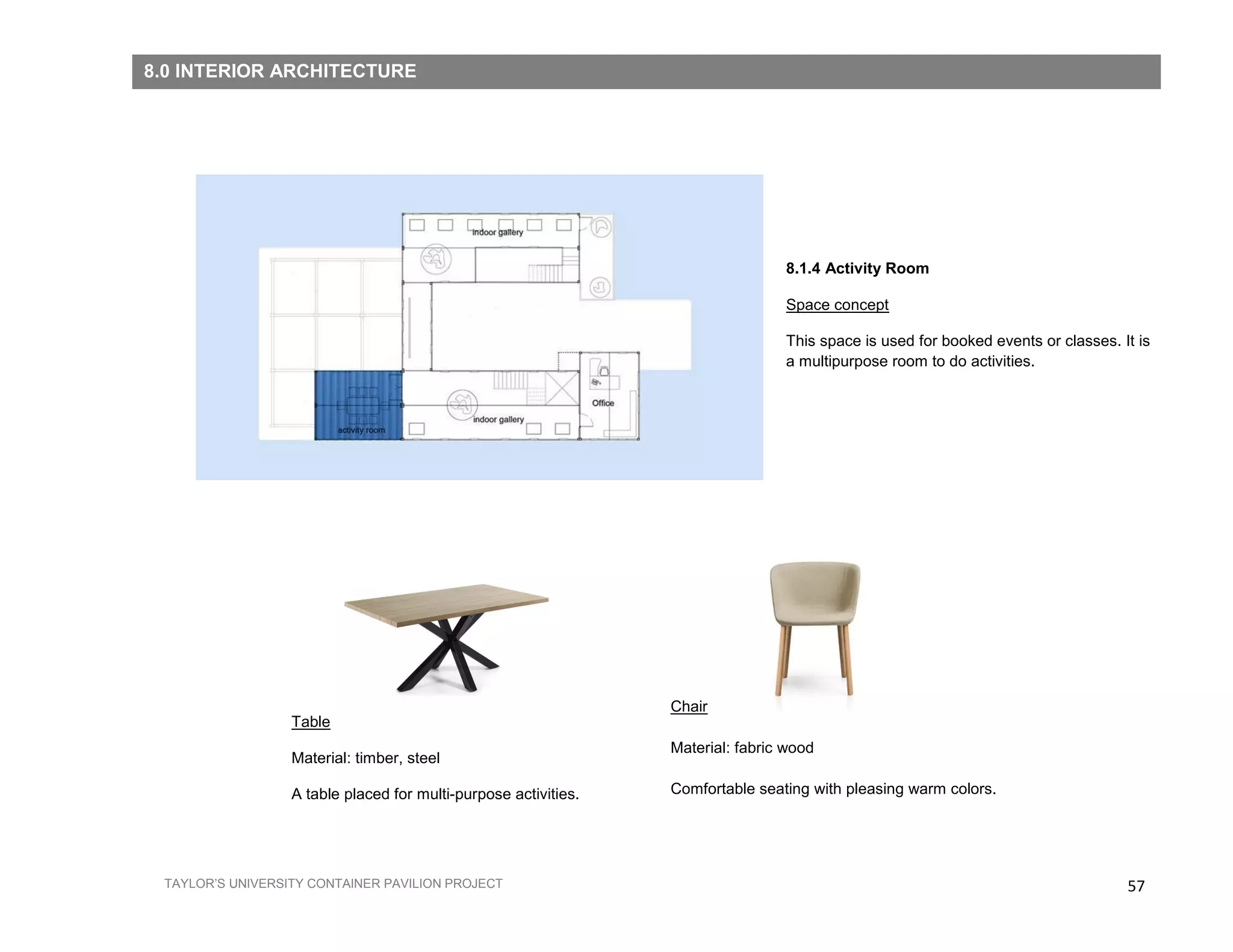 57TAYLOR’S UNIVERSITY CONTAINER PAVILION PROJECT
Table
Material: timber, steel
A table placed for multi-purpose activities.
Chair
Material: fabric wood
Comfortable seating with pleasing warm colors.
8.1.4 Activity Room
Space concept
This space is used for booked events or classes. It is
a multipurpose room to do activities.
8.0 INTERIOR ARCHITECTURE
 