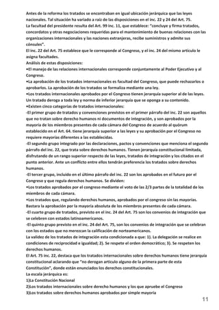 Antes de la reforma los tratados se encontraban en igual ubicación jerárquica que las leyes 
nacionales. Tal situación ha variado a raíz de las disposiciones en el inc. 22 y 24 del Art. 75. 
La facultad del presidente resulta del Art. 99 inc. 11, que establece: “concluye y firma tratados, 
concordatos y otras negociaciones requeridas para el mantenimiento de buenas relaciones con las 
organizaciones internacionales y las naciones extranjeras, recibe suministros y admite sus 
cónsules”. 
El inc. 22 del Art. 75 establece que le corresponde al Congreso, y el inc. 24 del mismo artículo le 
asigna facultades. 
Análisis de estas disposiciones: 
•El manejo de las relaciones internacionales corresponde conjuntamente al Poder Ejecutivo y al 
Congreso. 
•La aprobación de los tratados internacionales es facultad del Congreso, que puede rechazarlos o 
aprobarlos. La aprobación de los tratados se formaliza mediante una ley. 
•Los tratados internacionales aprobados por el Congreso tienen jerarquía superior al de las leyes. 
Un tratado deroga a toda ley y norma de inferior jerarquía que se oponga a su contenido. 
•Existen cinco categorías de tratados internacionales: 
-El primer grupo de tratados y convenciones previstos en el primer párrafo del inc. 22 son aquellos 
que no tratan sobre derecho humanos ni documentos de integración, y son aprobados por la 
mayoría de los miembros presentes de cada cámara del Congreso de acuerdo al quórum 
establecido en el Art. 64. tiene jerarquía superior a las leyes y su aprobación por el Congreso no 
requiere mayorías diferentes a las establecidas. 
-El segundo grupo integrado por las declaraciones, pactos y convenciones que menciona el segundo 
párrafo del inc. 22, que trata sobre derechos humanos. Tienen jerarquía constitucional limitada, 
disfrutando de un rango superior respecto de las leyes, tratados de integración y los citados en el 
punto anterior. Ante un conflicto entre ellos tendrán preferencia los tratados sobre derechos 
humanos. 
-El tercer grupo, incluido en el último párrafo del inc. 22 son los aprobados en el futuro por el 
Congreso y que regula derechos humanos. Se dividen: 
Los tratados aprobados por el congreso mediante el voto de las 2/3 partes de la totalidad de los 
miembros de cada cámara. 
Los tratados que, regulando derechos humanos, aprobados por el congreso sin las mayorías. 
Bastara la aprobación por la mayoría absoluta de los miembros presentes de cada cámara. 
-El cuarto grupo de tratados, previsto en el inc. 24 del Art. 75 son los convenios de integración que 
se celebren con estados latinoamericanos. 
-El quinto grupo previsto en el inc. 24 del Art. 75, son los convenios de integración que se celebran 
con los estados que no merezcan la calificación de norteamericanos. 
La validez de los tratados de integración esta condicionada a que: 1). La delegación se realice en 
condiciones de reciprocidad e igualdad; 2). Se respete el orden democrático; 3). Se respeten los 
derechos humanos. 
El Art. 75 inc. 22, destaca que los tratados internacionales sobre derechos humanos tiene jerarquía 
constitucional aclarando que “no derogan articulo alguno de la primera parte de esta 
Constitución”, donde están enunciados los derechos constitucionales. 
La escala jerárquica es: 
1)La Constitución Nacional 
2)Los tratados internacionales sobre derecho humanos y los que apruebe el Congreso 
3)Los tratados sobre derechos humanos aprobados por simple mayoría 
11 
 