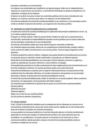 principios contenidos en la Constitución. 
Los órganos son coordinados por el gobierno con igual jerarquía. Cada uno es independiente y 
supremo en el ejercicio de sus funciones. La Constitución distribuye los poderes del gobierno, sin 
subordinar a ninguno de sus órganos. 
Al ejercer el control, los jueces revisan los contenidos políticos de los actos emanados de esos 
órganos, en su forma y esencia, para saber si se adecuan a la ley fundamental. 
Los sistemas judiciales de control de constitucionalidad no son uniformes. La característica común 
reside en atribuir el ejercicio del control, a un organismo de naturaleza jurídica. 
98. CRONTROL DE CONSTITUCIONALIDAD EN LA ARGENTINA 
El sistema de control de constitucionalidad para la aplicación del principio establecido en el Art. 31, 
es el sistema judicial americano. 
El órgano es el Pode Judicial. Todos los jueces tienen el deber de velar por la supremacía de la 
Constitución, declarando la inaplicabilidad de aquellas normas jurídicas que no están conformes 
con los principios contenidos en la Ley Fundamental. 
Se trata de una facultad y deber que recae sobre los jueces nacionales o federales. 
Los restantes órganos de poder, dentro de sus competencias constitucionales, pueden calificar, 
como carente de validez constitucional a una norma jurídica. Tanto el órgano legislativo como 
ejecutivo. 
El sistema judicial de control es difuso. Cualquier juez puede declarara inconstitucional una norma, 
sin perjuicio de que su decisión resulte confirmada o revocada por un tribunal superior. 
Declarada la inconstitucionalidad de una norma por la Corte Suprema, conserva su vigencia y 
puede ser aplicada por los jueces inferiores a casos similares o análogos. 
El procedimiento previsto en el orden nacional por las leyes reglamentarias de la Constitución es el 
de la iba incidental o indirecta. En muchas provincias existe una acción directa de 
inconstitucionalidad que se plantea ante el superior tribunal provincial, sin perjuicio de la vida 
incidental ante los tribunales inferiores, en el orden nacional no esta prevista una vía principal 
destinada a obtener la declaración de inconstitucionalidad de normas. 
El control de constitucionalidad puede y debe ser ejercido en un proceso judicial. Sobre cuestiones 
atenientes a la organización y funcionamiento del Poder Judicial.+ 
Los requisitos que condicionan el ejercicio de los jueces en el control de constitucionalidad: 
1)Causa judicial 
2)Petición de parte 
3)Interés legitimo 
4)Que no se trata de una cuestión política 
Las tres primeras admiten excepciones. 
13 
99. CAUSA JUDICIAL 
El Art. 116 de la Constitución establece que la competencia de los tribunales se concreta en el 
conocimiento y decisión de las causas que versen sobre puntos regidos por la Ley Fundamental, 
leyes de la Nación y tratados con naciones extranjeras. 
La causa judicial es el proceso judicial en el cual los tribunales ejercen su función jurisdiccional 
aplicando las normas que integran el ordenamiento jurídico a los casos particular que son 
sometidos a su consideración. Los jueces ejercen sus funciones en el marco de un caso o 
controversia judicial, donde proceden a ejercer el control de constitucionalidad cuando se 
cuestiona la validez de una norma. 
 