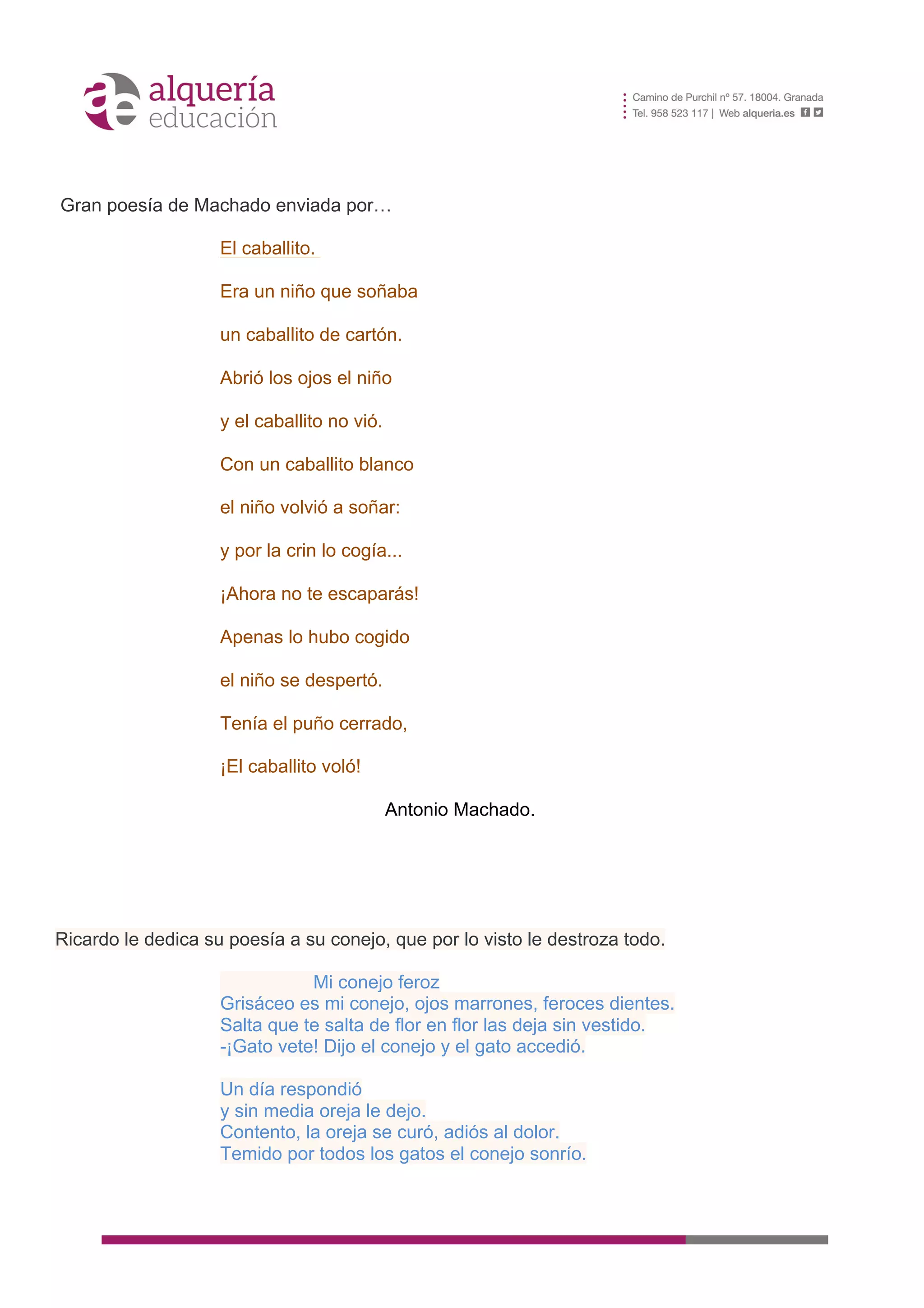 8
	
  
	
  
Gran poesía de Machado enviada por…
El caballito.
Era un niño que soñaba
un caballito de cartón.
Abrió los ojos el niño
y el caballito no vió.
Con un caballito blanco
el niño volvió a soñar:
y por la crin lo cogía...
¡Ahora no te escaparás!
Apenas lo hubo cogido
el niño se despertó.
Tenía el puño cerrado,
¡El caballito voló!
Antonio Machado.
Ricardo le dedica su poesía a su conejo, que por lo visto le destroza todo.
Mi conejo feroz
Grisáceo es mi conejo, ojos marrones, feroces dientes.
Salta que te salta de flor en flor las deja sin vestido.
-¡Gato vete! Dijo el conejo y el gato accedió.
Un día respondió
y sin media oreja le dejo.
Contento, la oreja se curó, adiós al dolor.
Temido por todos los gatos el conejo sonrío.
 