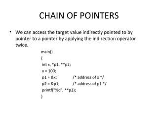 CHAIN OF POINTERS
• We can access the target value indirectly pointed to by
pointer to a pointer by applying the indirection operator
twice.
main()
{
int x, *p1, **p2;
x = 100;
p1 = &x; /* address of x */
p2 = &p1; /* address of p1 */
printf("%d", **p2);
}
 