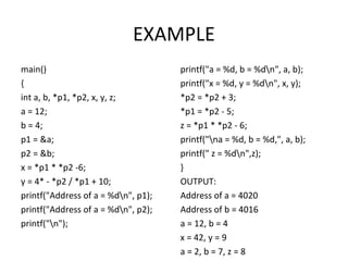 EXAMPLE
main()
{
int a, b, *p1, *p2, x, y, z;
a = 12;
b = 4;
p1 = &a;
p2 = &b;
x = *p1 * *p2 -6;
y = 4* - *p2 / *p1 + 10;
printf("Address of a = %dn", p1);
printf("Address of a = %dn", p2);
printf("n");
printf("a = %d, b = %dn", a, b);
printf("x = %d, y = %dn", x, y);
*p2 = *p2 + 3;
*p1 = *p2 - 5;
z = *p1 * *p2 - 6;
printf("na = %d, b = %d,", a, b);
printf(" z = %dn",z);
}
OUTPUT:
Address of a = 4020
Address of b = 4016
a = 12, b = 4
x = 42, y = 9
a = 2, b = 7, z = 8
 