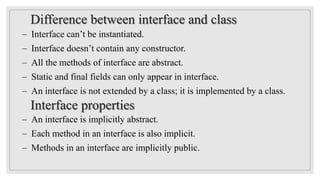  Interface can’t be instantiated.
 Interface doesn’t contain any constructor.
 All the methods of interface are abstract.
 Static and final fields can only appear in interface.
 An interface is not extended by a class; it is implemented by a class.
 An interface is implicitly abstract.
 Each method in an interface is also implicit.
 Methods in an interface are implicitly public.
Difference between interface and class
Interface properties
 