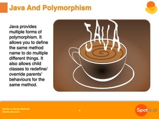 Spotle.ai Study Material
Spotle.ai/Learn
Java provides
multiple forms of
polymorphism. It
allows you to define
the same method
name to do multiple
different things. It
also allows child
classes to redefine/
override parents’
behaviours for the
same method.
Java And Polymorphism
4
 
