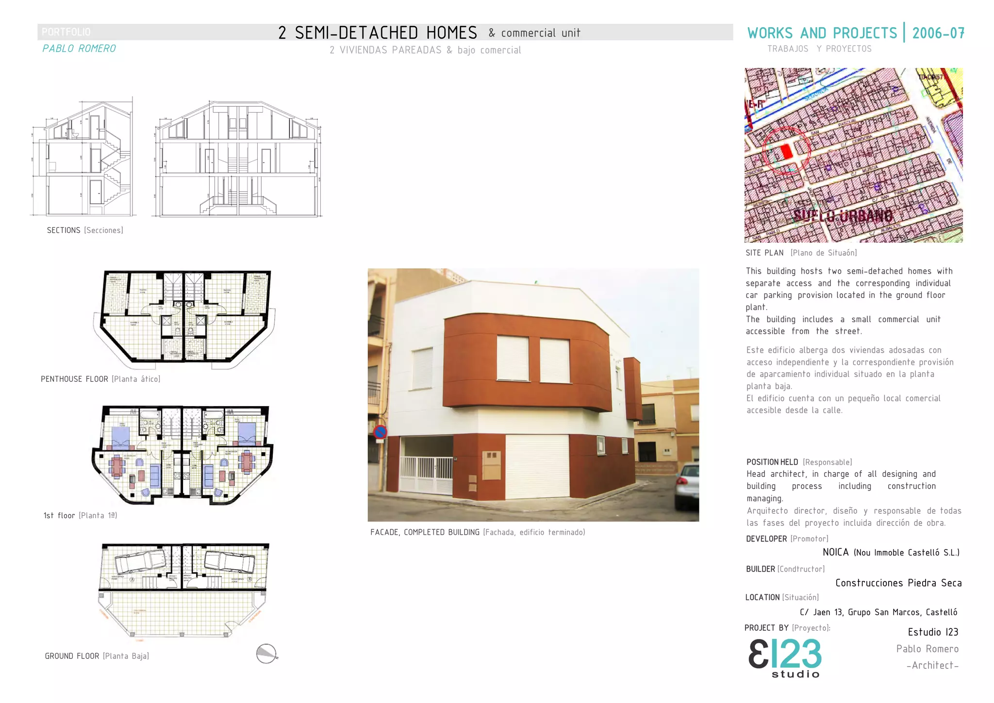 WORKS AND PROJECTS | 2006-072 SEMI-DETACHED HOMES & commercial unit
TRABAJOS Y PROYECTOS
This building hosts two semi-detached homes with
separate access and the corresponding individual
car parking provision located in the ground floor
plant.
The building includes a small commercial unit
accessible from the street.
Este edificio alberga dos viviendas adosadas con
acceso independiente y la correspondiente provisión
de aparcamiento individual situado en la planta
planta baja.
El edificio cuenta con un pequeño local comercial
accesible desde la calle.
LOCATION [Situación]
2 VIVIENDAS PAREADAS & bajo comercial
SITE PLAN [Plano de Situaón]
SECTIONS [Secciones]
FACADE, COMPLETED BUILDING [Fachada, edificio terminado)
GROUND FLOOR [Planta Baja]
1st floor [Planta 1ª)
PENTHOUSE FLOOR [Planta ático]
DEVELOPER [Promotor]
NOICA (Nou Immoble Castelló S.L.)
BUILDER [Condtructor]
Construcciones Piedra Seca
POSITION HELD [Responsable]
Head architect, in charge of all designing and
building process including construction
managing.
Arquitecto director, diseño y responsable de todas
las fases del proyecto incluida dirección de obra.
C/ Jaen 13, Grupo San Marcos, Castelló
Estudio I23
Pablo Romero
-Architect-
PROJECT BY [Proyecto]:
PORTFOLIO
PABLO ROMERO
 