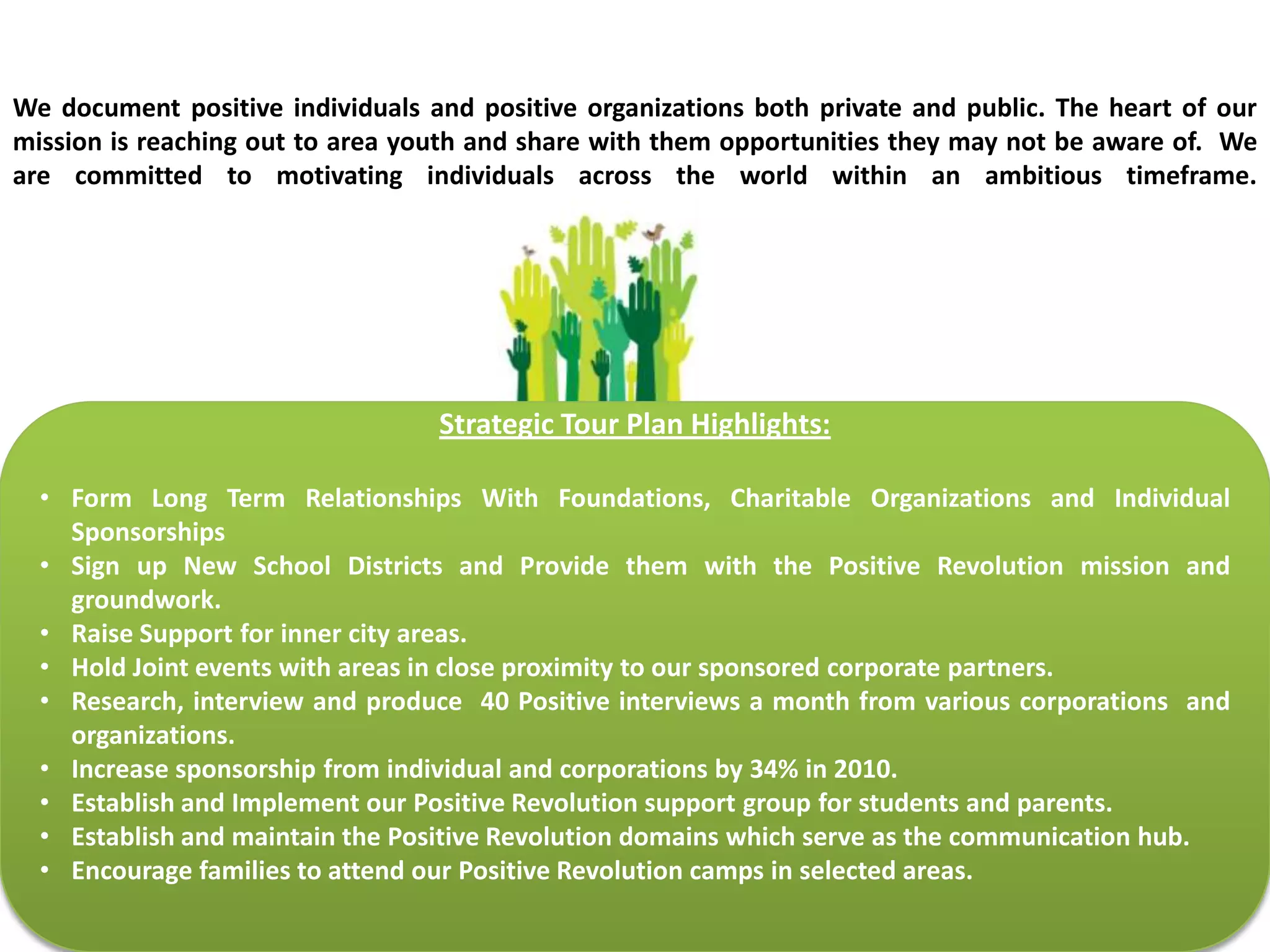 We Document and Upload Positive Contentwww.positiverevolution.orgwww.apositiverevolution.comWe Distribute Positive Stories WorldwideUtilizing Technologies to Expand Membership BaseWe Travel..To Share  One Person Can Change The WorldWe Promote PositivityWonderful Corporate and Individual SponsorsThe core focus of Positive Revolution is in-line with the realization that children are the greatest untapped resource in social change.