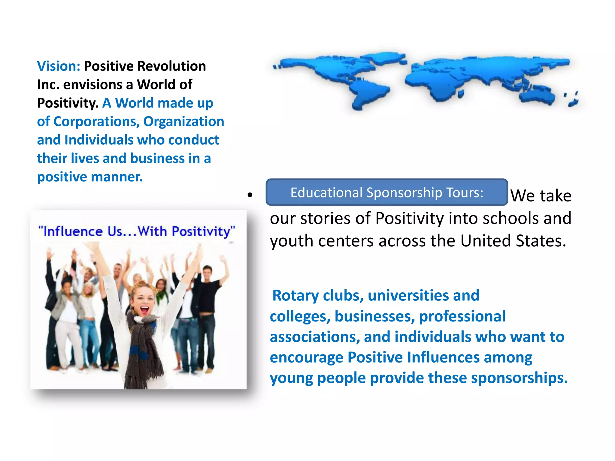 Vision: Positive Revolution Inc. envisions a World of Positivity. A World made up of Corporations, Organization and Individuals who conduct their lives and business in a positive manner. Educational Sponsorship Tours: We take our stories of Positivity into schools and youth centers across the United States. Rotary clubs, universities and colleges, businesses, professional associations, and individuals who want to encourage Positive Influences among young people provide these sponsorships. Educational Sponsorship Tours: