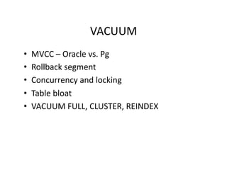 VACUUM 
•    MVCC – Oracle vs. Pg 
•    Rollback segment 
•    Concurrency and locking 
•    Table bloat 
•    VACUUM FULL, CLUSTER, REINDEX 
 