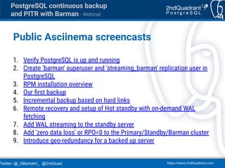 Twitter: @_GBartolini_ @2ndQuad https://www.2ndQuadrant.com
PostgreSQL continuous backup
and PITR with Barman - Webinar
Public Asciinema screencasts
1. Verify PostgreSQL is up and running
2. Create 'barman' superuser and 'streaming_barman' replication user in
PostgreSQL
3. RPM installation overview
4. Our ﬁrst backup
5. Incremental backup based on hard links
6. Remote recovery and setup of Hot standby with on-demand WAL
fetching
7. Add WAL streaming to the standby server
8. Add 'zero data loss' or RPO=0 to the Primary/Standby/Barman cluster
9. Introduce geo-redundancy for a backed up server
 
