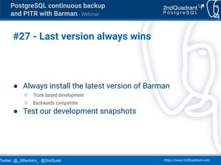 Twitter: @_GBartolini_ @2ndQuad https://www.2ndQuadrant.com
PostgreSQL continuous backup
and PITR with Barman - Webinar
#27 - Last version always wins
● Always install the latest version of Barman
○ Trunk based development
○ Backwards compatible
● Test our development snapshots
 