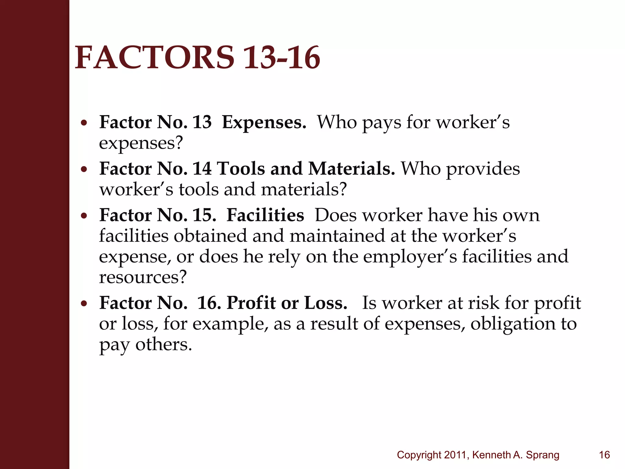 FACTORS 13-16Factor No. 13  Expenses.  Who pays for worker’s expenses?Factor No. 14 Tools and Materials. Who provides worker’s tools and materials?Factor No. 15.  Facilities  Does worker have his own facilities obtained and maintained at the worker’s expense, or does he rely on the employer’s facilities and resources?Factor No.  16. Profit or Loss.   Is worker at risk for profit or loss, for example, as a result of expenses, obligation to pay others.   16Copyright 2011, Kenneth A. Sprang
