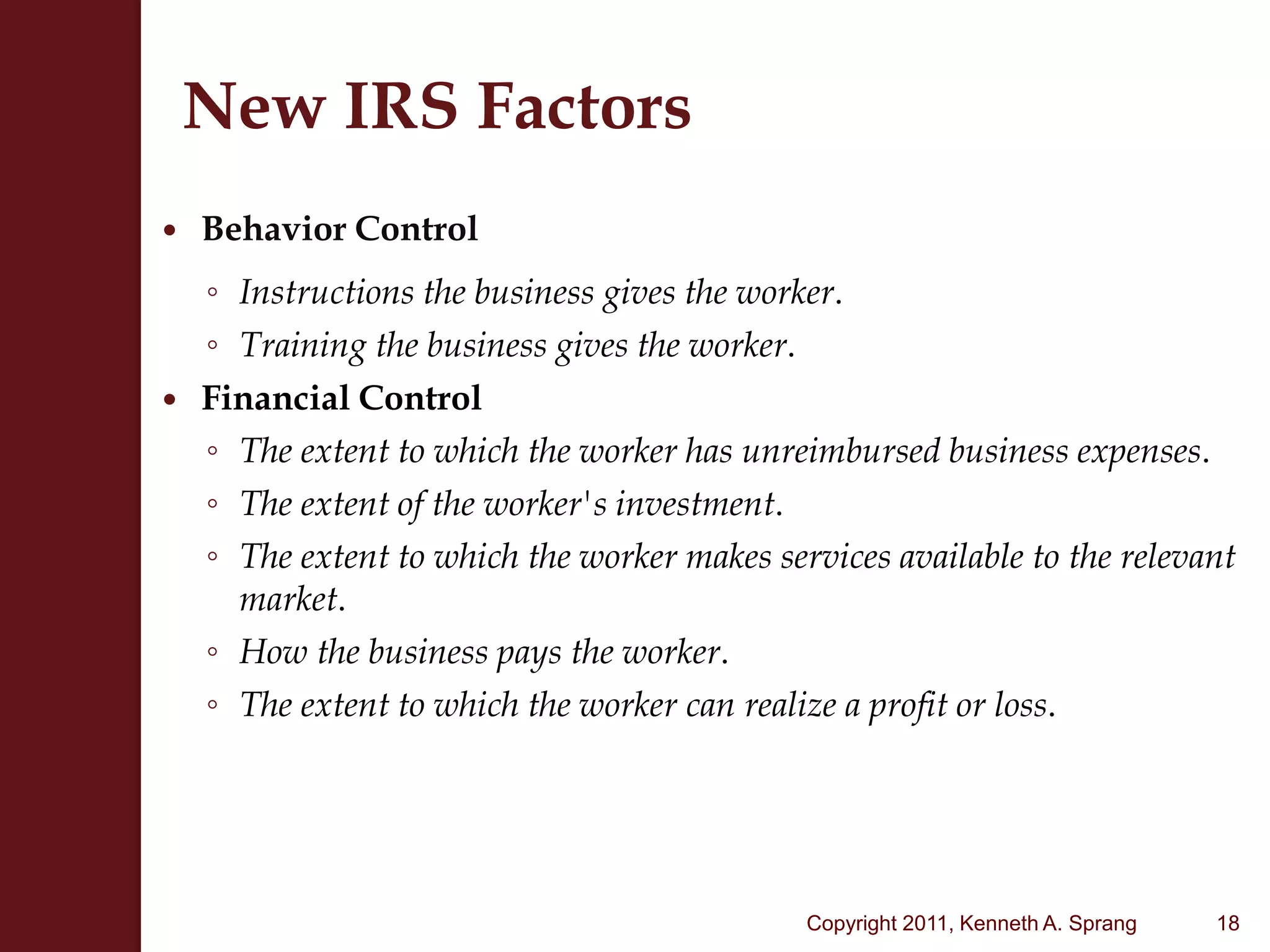 New IRS FactorsBehavior ControlInstructions the business gives the worker.  Training the business gives the worker.Financial Control The extent to which the worker has unreimbursed business expenses. The extent of the worker's investment.  The extent to which the worker makes services available to the relevant market.  How the business pays the worker.  The extent to which the worker can realize a profit or loss. 18Copyright 2011, Kenneth A. Sprang