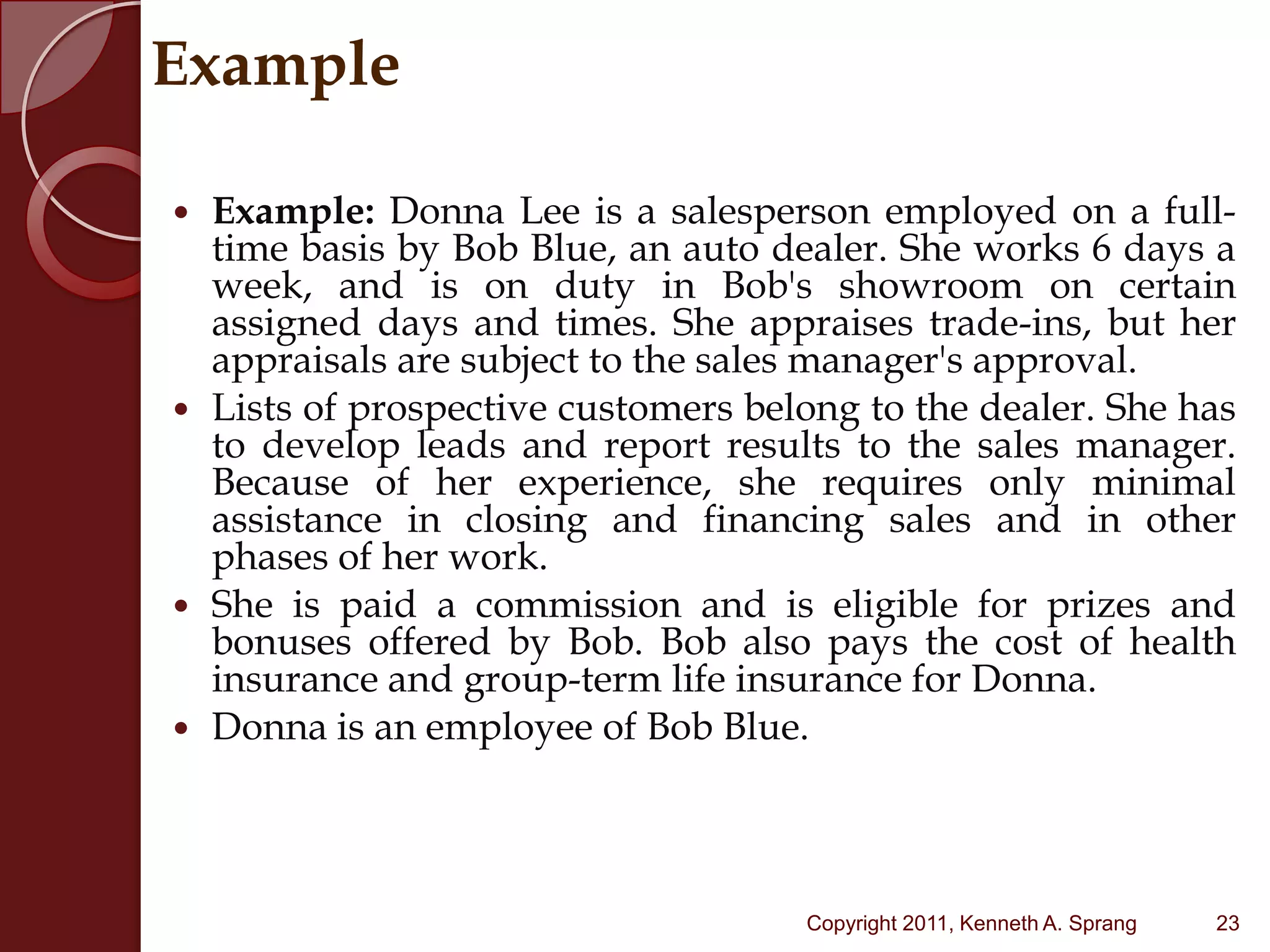 ExampleExample: Donna Lee is a salesperson employed on a full-time basis by Bob Blue, an auto dealer. She works 6 days a week, and is on duty in Bob's showroom on certain assigned days and times. She appraises trade-ins, but her appraisals are subject to the sales manager's approval. Lists of prospective customers belong to the dealer. She has to develop leads and report results to the sales manager. Because of her experience, she requires only minimal assistance in closing and financing sales and in other phases of her work. She is paid a commission and is eligible for prizes and bonuses offered by Bob. Bob also pays the cost of health insurance and group-term life insurance for Donna. Donna is an employee of Bob Blue.23Copyright 2011, Kenneth A. Sprang