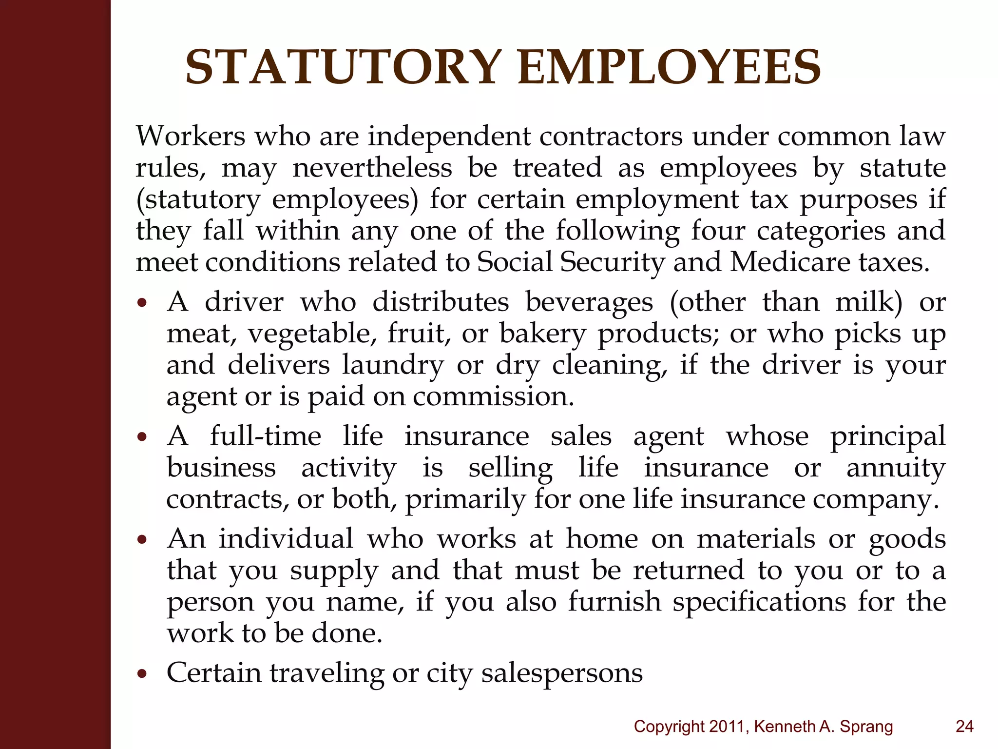 STATUTORY EMPLOYEESWorkers who are independent contractors under common law rules, may nevertheless be treated as employees by statute (statutory employees) for certain employment tax purposes if they fall within any one of the following four categories and meet conditions related to Social Security and Medicare taxes.A driver who distributes beverages (other than milk) or meat, vegetable, fruit, or bakery products; or who picks up and delivers laundry or dry cleaning, if the driver is your agent or is paid on commission.A full-time life insurance sales agent whose principal business activity is selling life insurance or annuity contracts, or both, primarily for one life insurance company.An individual who works at home on materials or goods that you supply and that must be returned to you or to a person you name, if you also furnish specifications for the work to be done.Certain traveling or city salespersons24Copyright 2011, Kenneth A. Sprang