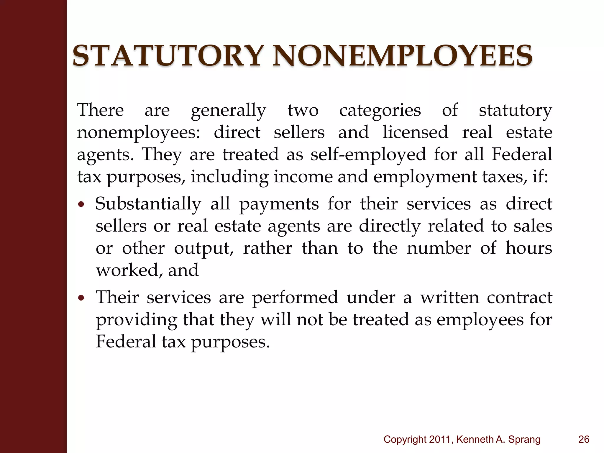 STATUTORY NONEMPLOYEESThere are generally two categories of statutory nonemployees: direct sellers and licensed real estate agents. They are treated as self-employed for all Federal tax purposes, including income and employment taxes, if:Substantially all payments for their services as direct sellers or real estate agents are directly related to sales or other output, rather than to the number of hours worked, andTheir services are performed under a written contract providing that they will not be treated as employees for Federal tax purposes.26Copyright 2011, Kenneth A. Sprang