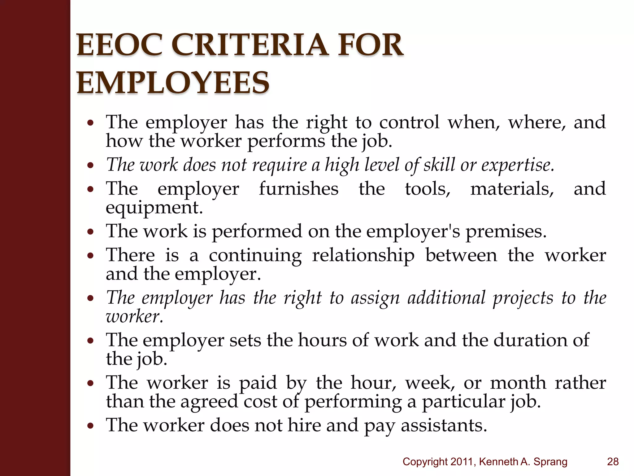 EEOC CRITERIA FOR EMPLOYEESThe employer has the right to control when, where, and how the worker performs the job.The work does not require a high level of skill or expertise.The employer furnishes the tools, materials, and equipment.The work is performed on the employer's premises.There is a continuing relationship between the worker and the employer.The employer has the right to assign additional projects to the worker.The employer sets the hours of work and the duration of the job.The worker is paid by the hour, week, or month rather than the agreed cost of performing a particular job.The worker does not hire and pay assistants.28Copyright 2011, Kenneth A. Sprang