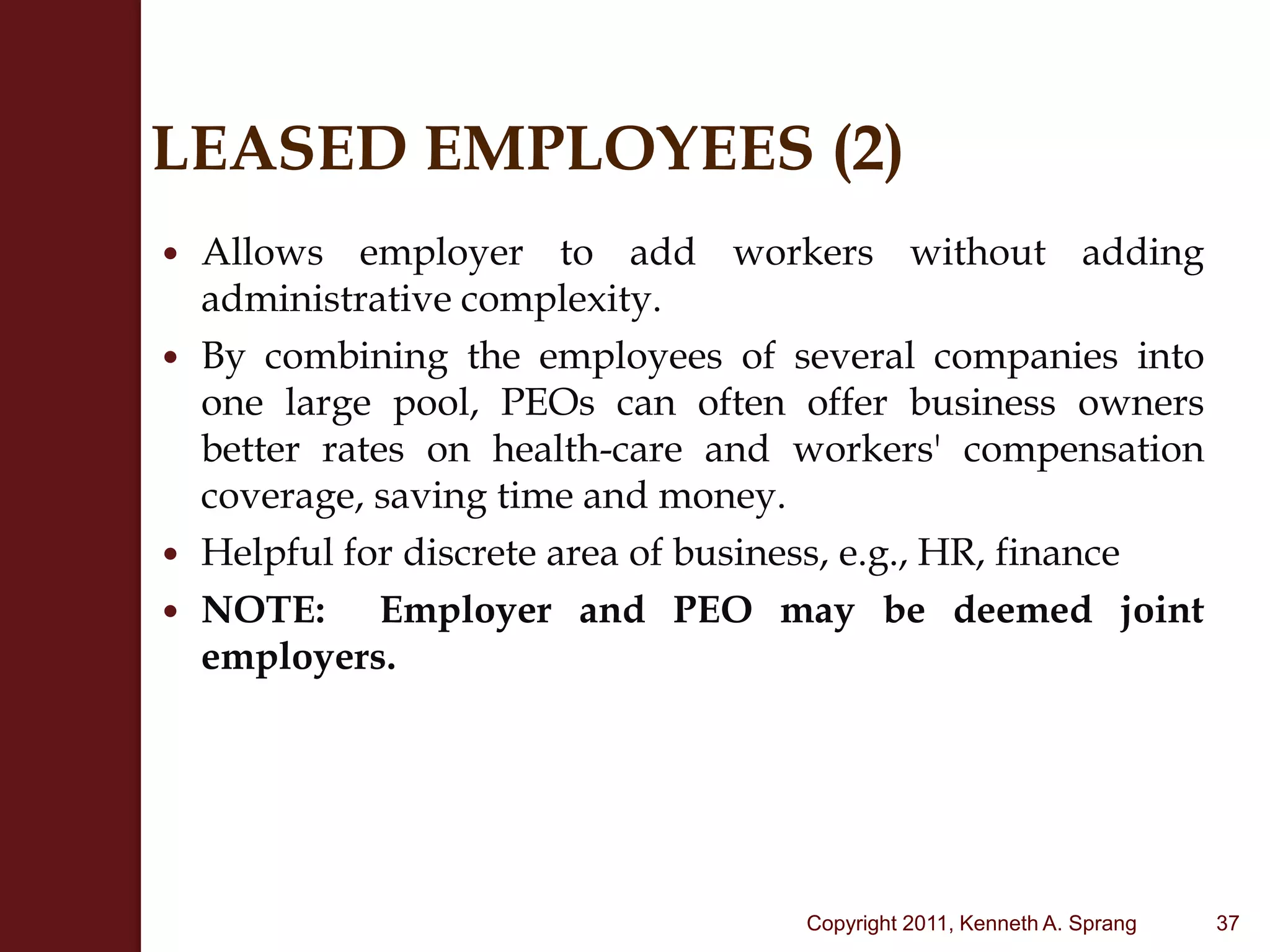 LEASED EMPLOYEES (2)Allows employer to add workers without adding administrative complexity. By combining the employees of several companies into one large pool, PEOs can often offer business owners better rates on health-care and workers' compensation coverage, saving time and money.Helpful for discrete area of business, e.g., HR, financeNOTE:  Employer and PEO may be deemed joint employers.37Copyright 2011, Kenneth A. Sprang
