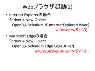 Webブラウザ起動(2)
• Internet Explorerの場合
$driver = New-Object
OpenQA.Selenium.IE.InternetExplorerDriver(
IEDriverへのパス);
• Microsoft Edgeの場合
$driver = New-Object
OpenQA.Selenium.Edge.EdgeDriver(
MicrosoftWebDriverへのパス);
 